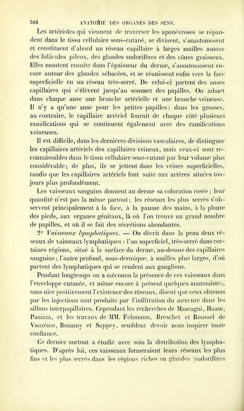 Les arterioles qui viennent de traverser les aponévroses se répan- dent dans le tissu cellulaire sons-cutané, se divisent, s'anastomosent et constituent d'abord un réseau capillaire à larges mailles autour des follicules pileux, des glandes sudorifères et des cônes graisseux. Elles montent ensuite dans l'épaisseur du derme, s'anostomosent en- core autour des glandes sébacées, et se réunissent enfin vers la face superficielle en un réseau très-serré. De celui-ci partent des anses capillaires qui s'élèvent jusqu'au sommet des papilles. On admet dans chaque anse une branche artérielle et une branche veineuse. Il n'y a qu'une anse pour les petites papilles ; dans les grosses, au contraire, le capillaire artériel fournit de chaque côté plusieurs ramifications qui se continuent également avec des ramifications veineuses. Il est difficile, dans les dernières divisions vasculaires, de distingue)' les capillaires artériels des capillaires veineux, mais ceux-ci sont re- connaissables dans le tissu cellulaire sous-cutané par leur volume plus considérable; de plus, ils se jettent dans les veines superficielles, tandis que les capillaires artériels font suite aux artères situées tou- jours plus profondément. Les vaisseaux sanguins donnent au derme sa coloration )osée ; leur quantité n'est pas la même partout; les réseaux les plus serrés s'ob- servent principalement à la face, à la paume des mains, à la plante des pieds, aux organes génitaux, là où l'on trouve un grand nombre de papilles, et où il se fait des sécrétions abondantes. 2° Vaisseaux /.ymp/tatiques. — On décrit dans la peau deux ré- seaux de vaisseaux lymphatiques : l'un superficiel, très-serré dans cer- taines régions, situé à la surface du derme, au-dessus des capillaires sanguins; l'autre profond, sous-dermique, à mailles plus larges, d'où partent des lymphatiques qui se rendent aux ganglions. Pendant longtemps on a méconnu la présence de ces vaisseaux dans l'enveloppe cutanée, et même encore à présent quelques anatomiste^, sans nier positivement l'existence des réseaux, disent que ceux obtenus par les injections sont produits par l'infiltration du mercure dans les sillons interpapillaires. Cependant les rechei'ches de Mascagni, Haase, Panizza, et les travaux de MM. Fohmann, Breschet et Roussel de Vauzème, Bonamy et Sappey, semblent devoir nous inspirer toute confiance. Ce dernier surtout a étudié avec soin la distribution des lympha- tiques. D'après lui, ces vaisseaux formeraient leurs réseaux les plus fins et les plus sei'rés dans les régions riches en glandes (sudorifères