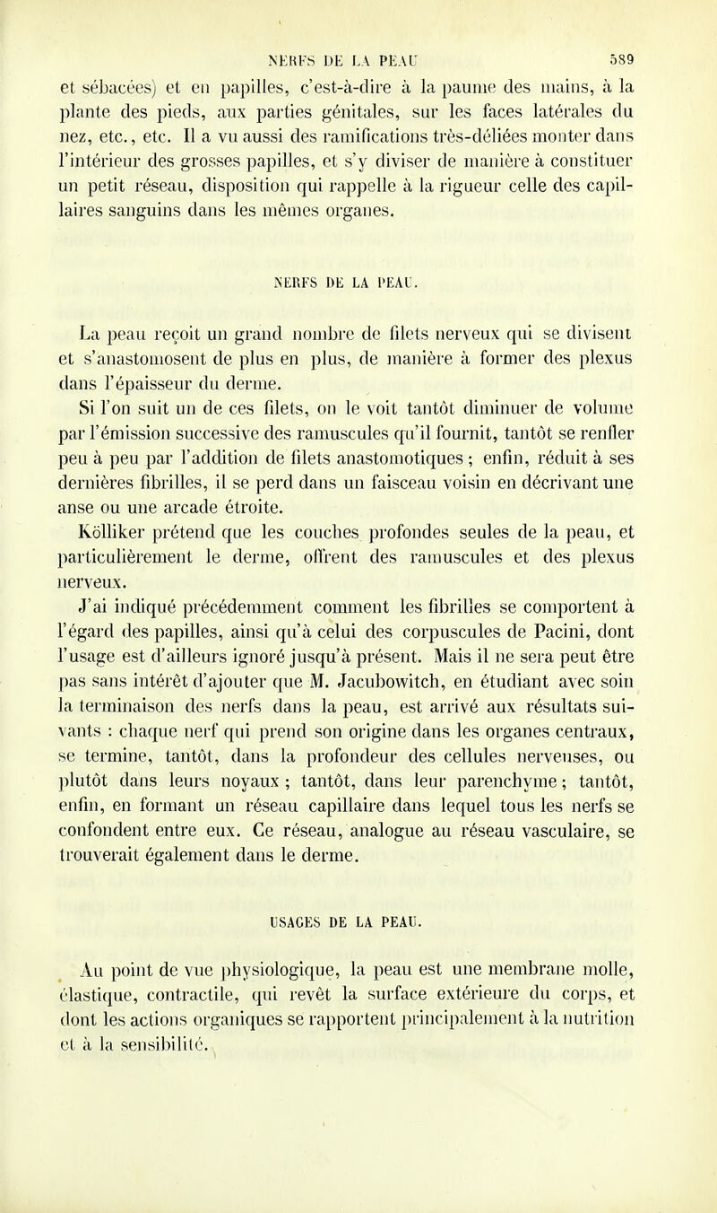 et sébacées) et en papilles, c'est-à-dire à la paume des mains, à la plante des pieds, aux parties génitales, sur les faces latérales du nez, etc., etc. Il a vu aussi des ramifications très-déliées monter dans l'intérieur des grosses papilles, et s'y diviser de manière à constituer un petit réseau, disposition qui rappelle à la rigueur celle des capil- laires sanguins dans les mêmes organes. NERFS DE LA l'EAU. La peau reçoit un grand nombre de filets nerveux qui se divisent et s'anastouiosent de plus en plus, de manière à former des plexus dans l'épaisseur du derme. Si l'on suit un de ces filets, on le voit tantôt diminuer de volume par l'émission successive des ramuscules qu'il fournit, tantôt se renfler peu à peu par l'addition de filets anastoraotiques ; enfin, réduit à ses dernières fibrilles, il se perd dans un faisceau voisin en décrivant une anse ou une arcade étroite. KoUiker prétend que les couches profondes seules de la peau, et particulièrement le derme, offrent des ramuscules et des plexus nerveux. J'ai indiqué précédemment comment les fibrilles se comportent à l'égard des papilles, ainsi qu'à celui des corpuscules de Pacini, dont l'usage est d'ailleurs ignoré jusqu'à présent. Mais il ne sera peut être pas sans intérêt d'ajouter que M. Jacubowitch, en étudiant avec soin la terminaison des nerfs dans la peau, est arrivé aux résultats sui- vants : chaque nerf qui prend son origine dans les organes centraux, se termine, tantôt, dans la profondeur des cellules nerveuses, ou })lutôt dans leurs noyaux ; tantôt, dans leur parenchyme ; tantôt, enfin, en formant un réseau capillaire dans lequel tous les nerfs se confondent entre eux. Ce réseau, analogue au réseau vasculaire, se trouverait également dans le derme. USAGES DE LA PEAU. Au point de vue ])hysiologique, la peau est une membrane molle, élastique, contractile, qui revêt la surface extérieure du corps, et dont les actions organiques se rapportent principalement à la imtrilion et à la sensibilité.