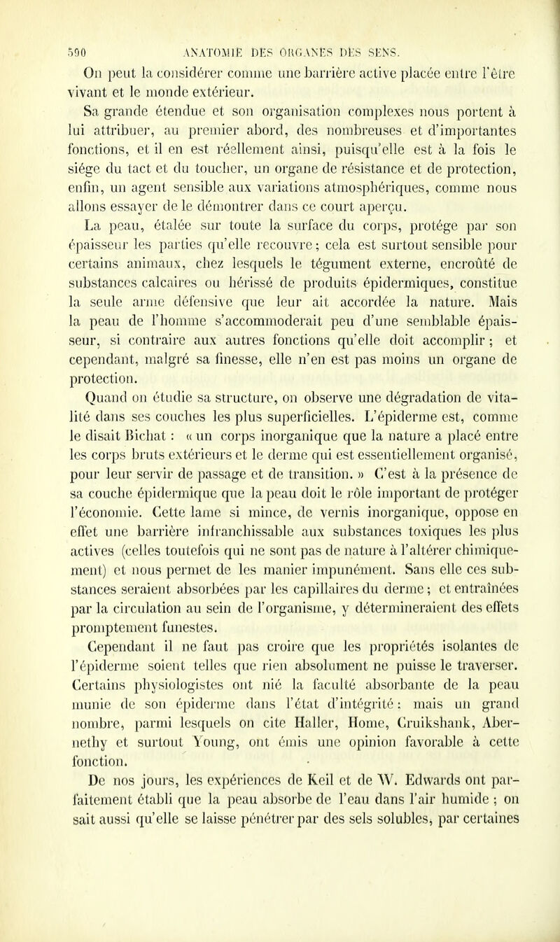 On peut la considérer comme une barrière active placée entre l'èire vivant et le monde extérieur. Sa grande étendue et son organisation complexes nous portent à lui attribue]-, au preuiier abord, des nombreuses et d'importantes fonctions, et il en est réellement ainsi, puisqu'elle est à la fois le siège du tact et du toucher, un organe de résistance et de protection, enfin, un agent sensible aux variations atmosphériques, comme nous allons essayer de le démontrer dans ce court aperçu. La peau, étalée sur toute la surface du corps, protège par son épaisseur les parties qu'elle recouvre ; cela est surtout sensible pour certains animaux, chez lesquels le tégument externe, encroûté de substances calcaires ou hérissé de produits épidermiques, constitue la seule arme défensive que leur ait accordée la nature. Mais la peau de l'homme s'accommoderait peu d'une seud^lable épais- seur, si contraire aux autres fonctions qu'elle doit accomplir ; et cependant, malgré sa finesse, elle n'en est pas moins un organe de protection. Quand on étudie sa structure, on observe une dégradation de vita- lité dans ses couches les plus superficielles. L'épiderme est, comme le disait lîichat : « un corps inorganique que la nature a placé entre les corps bruts extérieurs et le derme qui est essentiellement organisé, pour leur sej'vir de passage et de transition. » C'est à la présence de sa couche épidermique que la peau doit le rôle important de protéger l'économie. Cette lame si mince, de vernis inorganique, oppose en effet une barrière infranchissable aux substances toxiques les plus actives (celles toutefois qui ne sont pas de nature à l'altérer chimique- ment) et nous permet de les manier impunément. Sans elle ces sub- stances seraient absorbées par les capillaires du derme ; et entrahiées par la circulation au sein de l'organisme, y détermineraient des effets promptement funestes. Cependant il ne faut pas croire que les propriétés isolantes de l'épiderme soient telles que rien absolument ne puisse le traverser. Certains physiologistes ont nié la faculté absorbante de la peau nmnie de son épidémie dans l'état d'intégrité : mais un grand nombre, parmi lesquels on cite Haller, Home, Cruikshank, Aber- nethy et surtout Young, ont émis une opinion favorable à cette fonction. De nos jours, les expériences de Keil et de W. Edwards ont par- faitement établi que la peau absorbe de l'eau dans l'air humide ; on sait aussi qu'elle se laisse pénétrer par des sels solubles, par certaines