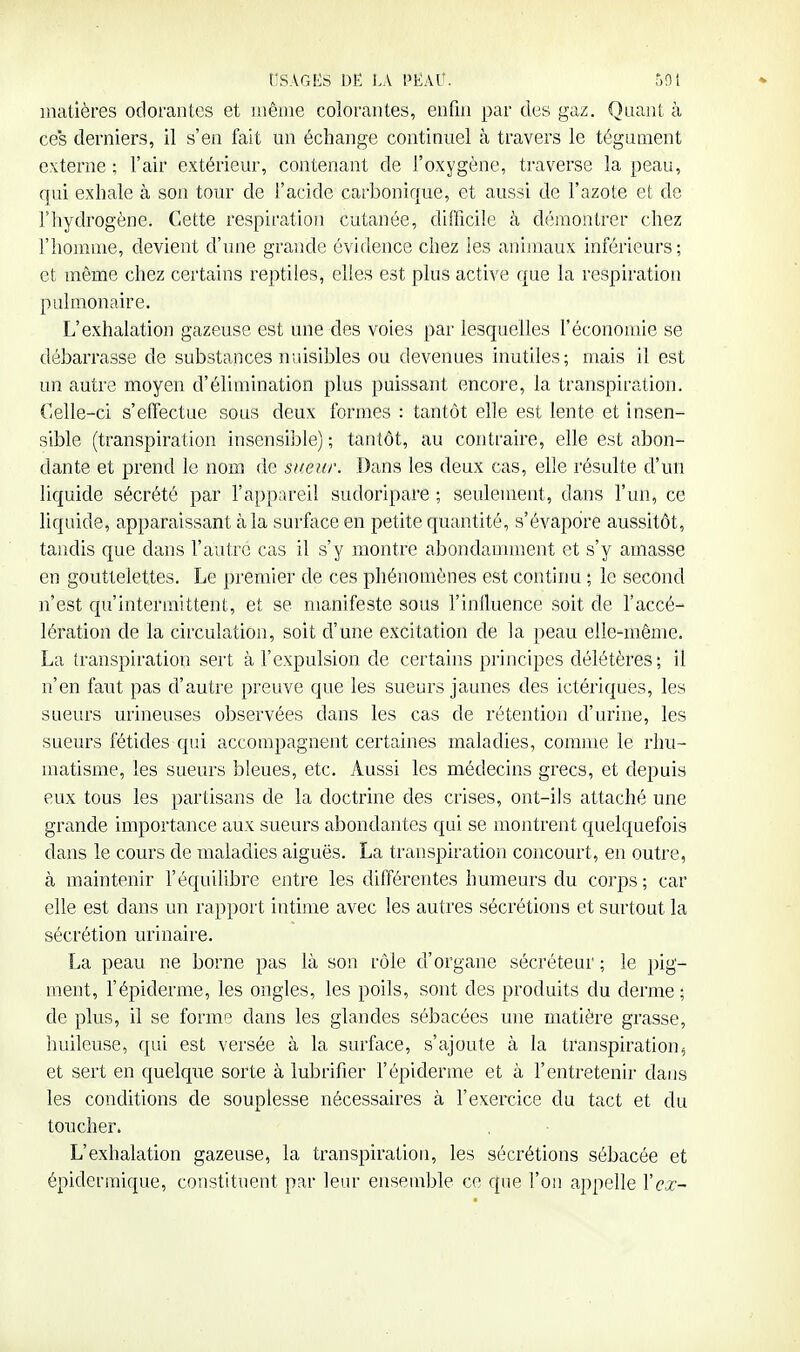 matières odorantes et inênie colorantes, enfin par des gaz. Quant à ces derniers, il s'en fait un échange continuel à travers le tégument externe ; l'air extérieur, contenant de foxygène, traverse la peau, qui exhale à son tour de l'acide carbonique, et aussi de l'azote et de rhydrogène. Cette respiration cutanée, difficile à démontrer chez l'homme, devient d'une grande évidence chez les anijuaux inféi'ieurs; et même chez certains reptiles, elles est plus active que la respiration pulmonaire. L'exhalation gazeuse est une des voies par lesquelles l'économie se débarrasse de substances nuisibles ou devenues inutiles; mais il est un autre moyen d'élimination plus puissant encore, la transpiration. Celle-ci s'effectue sous deux formes : tantôt elle est lente et insen- sible (transpiration insensible) ; tantôt, au contraire, elle est abon- dante et prend le nom de sueur. Dans les deux cas, elle résulte d'un liquide sécrété par l'appareil sudoripare ; seulement, dans l'un, ce liquide, apparaissant à la surface en petite quantité, s'évapore aussitôt, tandis que dans l'autre cas il s'y montre abondamment et s'y amasse en gouttelettes. Le premier de ces phénomènes est continu ; le second n'est qu'intermittent, et se manifeste sous l'influence soit de l'accé- lération de la circulation, soit d'une excitation de la peau elle-même. La transpiration sert à l'expulsion de certains principes délétères; il n'en faut pas d'autre preuve que les sueurs jaunes des ictériques, les sueurs urineuses observées dans les cas de rétention d'urine, les sueurs fétides qui accompagnent certaines maladies, comme le rhu- matisme, les sueurs bleues, etc. Aussi les médecins grecs, et depuis eux tous les partisans de la doctrine des crises, ont-ils attaché une grande importance aux sueurs abondantes qui se montrent quelquefois dans le cours de maladies aiguës. La transpiration concourt, en outre, à maintenir l'équilibre entre les différentes humeurs du corps ; car elle est dans un rapport intime avec les autres sécrétions et surtout la sécrétion urinaire. La peau ne borne pas là son rôle d'organe sécréteur; le pig- ment, l'épiderme, les ongles, les poils, sont des produits du derme • de plus, il se forme dans les glandes sébacées une matière grasse, huileuse, qui est versée à la surface, s'ajoute à la transpiration, et sert en quelque sorte à lubrifier l'épiderme et à l'entretenir dans les conditions de souplesse nécessaires à l'exercice du tact et du toucher. L'exhalation gazeuse, la transpiration, les sécrétions sébacée et épiderraique, constituent par leur ensemble ce que l'on appelle Xcx~