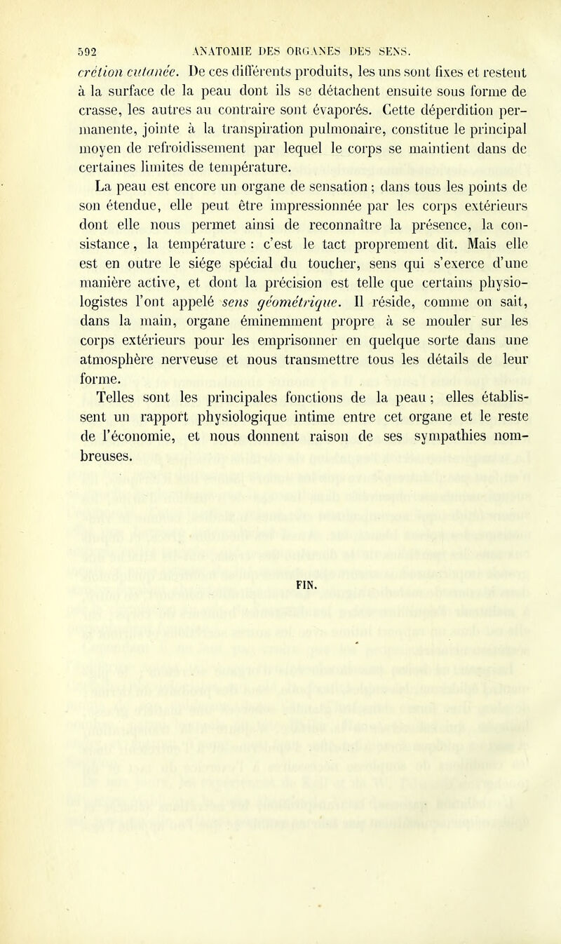 crétion cutanée. De ces différents produits, les uns sont fixes et restent à la surface de la peau dont ils se détachent ensuite sous forme de crasse, les autres au contraire sont évaporés. Cette déperdition per- manente, jointe à la transpiration pulmonaire, constitue le principal moyen de refroidissement par lequel le corps se luaintient dans de certaines limites de température. La peau est encore un organe de sensation ; dans tous les points de son étendue, elle peut être impressionnée par les corps extérieurs dont elle nous permet ainsi de reconnaître la présence, la con- sistance , la température : c'est le tact proprement dit. Mais elle est en outre le siège spécial du toucher, sens qui s'exerce d'une manière active, et dont la précision est telle que certains physio- logistes l'ont appelé sens géométrique. Il réside, comme on sait, dans la main, organe éminemment propre à se mouler sur les corps extérieurs pour les emprisomier en quelque sorte dans une atmosphère nerveuse et nous transmettre tous les détails de leur forme. Telles sont les principales fonctions de la peau ; elles établis- sent un rapport physiologique intime entre cet organe et le reste de l'économie, et nous donnent raison de ses sympathies nom- breuses. FIN.