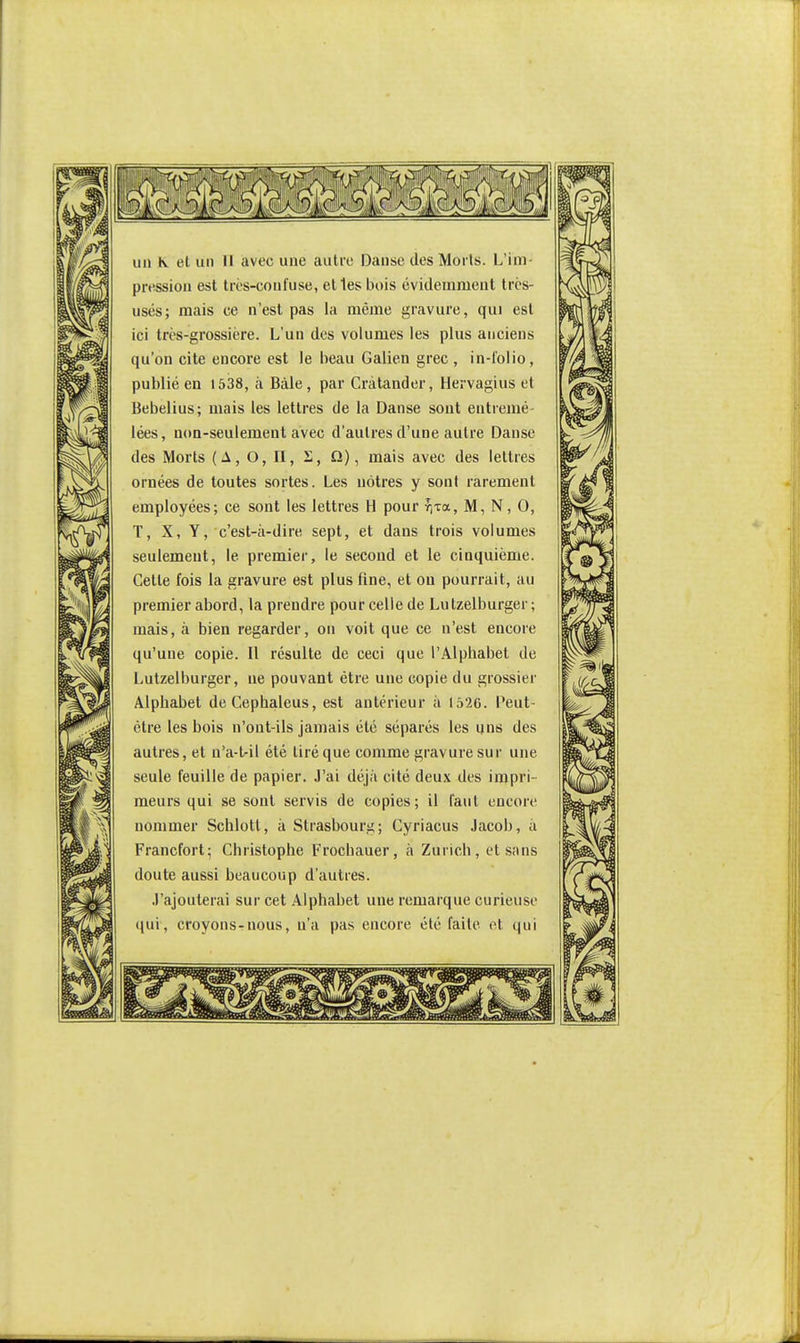 pression est très-confuse, elles bois évidemment trcs- usés; mais ce n'est pas la mèjne gravure, qui est ici très-grossière. L'un des volumes les plus anciens qu'on cite encore est le beau Galien grec , in-i'olio, publié en 1538, à Bàle, par Cràtander, Hervagius et Bebelius; mais les lettres de la Danse sont entremé lées, non-seulement avec d'autres d'une autre Danse des Morts (A, O, n, 2, Q), mais avec des lettres ornées de toutes sortes. Les nôtres y sont rarement employées; ce sont les lettres H pour r\za.. M, N, 0, T, X, Y, c'est-à-dire sept, et dans trois volumes seulement, le premier, le second et le cinquième. Cette fois la gravure est plus fine, et on pourrait, au premier abord, la prendre pour celle de Lulzelburger ; mais, à bien regarder, on voit que ce n'est encore qu'une copie. Il résulte de ceci que l'Alphabet de Lutzelburger, ne pouvant être une copie du grossier Alphabet deCephaleus, est antérieur à 1526. Peut- être les bois n'ont-ils jamais été séparés les uns des autres, et n'a-t-il été tiré que comme gravure sur une seule feuille de papier. J'ai déjà cité deux des impri- meurs qui se sont servis de copies; il faut encore nommer Schlotl, à Strasbourg; Cyriacus Jacob, a Francfort; Christophe Frochauer, à Zurich, et siins doute aussi beaucoup d'autres. J'ajouterai sur cet Alphabet une remarque curieuse (|ui, croyons-nous, n'a pas encore été faite et qui