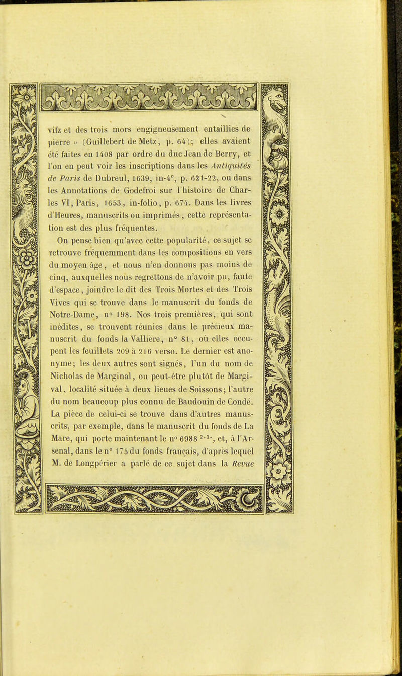 vifz et des trois mors engigneusement entaillies de pierre » (Guillebert de Metz, p. 64); elles avaient été faites en 1408 par ordre du duc Jean de Berry, et l'on en peut voir les inscriptions dans les Antiquités de Paris de Dubreul, 1639, in-4'', p. 621-22, ou dans les Annotations de Godefroi sur l'histoire de Char- les \l, Paris, 1653, in-folio, p. 674. Dans les livres d'Heures, manuscrits ou imprimés, cette représenta- lion est des plus fréquentes. On pense bien qu'avec cette popularité, ce sujet se retrouve fréquemment dans les compositions en vers du moyen âge, et nous n'eu donnons pas moins de cinq, auxquelles nous regrettons de n'avoir pu, faute d'espace, joindre le dit des Trois Mortes et des Trois Vives qui se trouve dans le manuscrit du fonds de Notre-Dame, n 198. Nos trois premières, qui sont inédites, se trouvent réunies dans le précieux ma- nuscrit du fonds laVallière, n 81, où elles occu- pent les feuillets 209 à 216 verso. Le dernier est ano- nyme; les deux autres sont signés, l'un du nom de Nicholas de Marginal, ou peut-être plutôt de Margi- val, localité située à deux lieues de Soissons ; l'autre du nom beaucoup plus connu de Baudouin de Gondé. La pièce de celui-ci se trouve dans d'autres manus- crits, par exemple, dans le manuscrit du fonds de La Mare, qui porte maintenant le u» 6988 et, à l'Ar- senal, dans len° 175 du fonds français, d'après lequel M. de Longpcrier a parlé de ce sujet dans la Revue