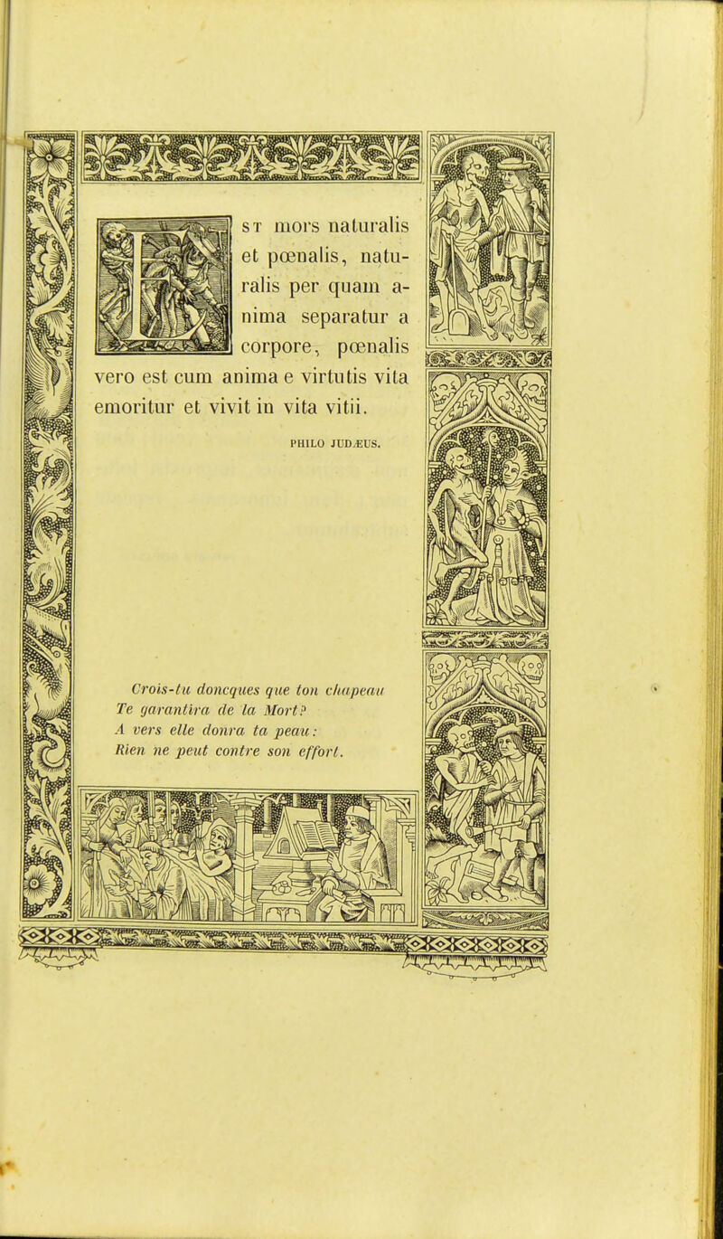 sï mors naturalis et pœnalis, natu- ralis per quam a- nima séparatur a corpore, pœnalis vero est cum anima e virtutis vita emoritm' et vivit in vita vitii. PHILO JUD,EUS, Crois-tu doncques que ton chapeau Te garantira de la Mort? A vers elle donra ta peatt : Rien ne peut contre son effort.