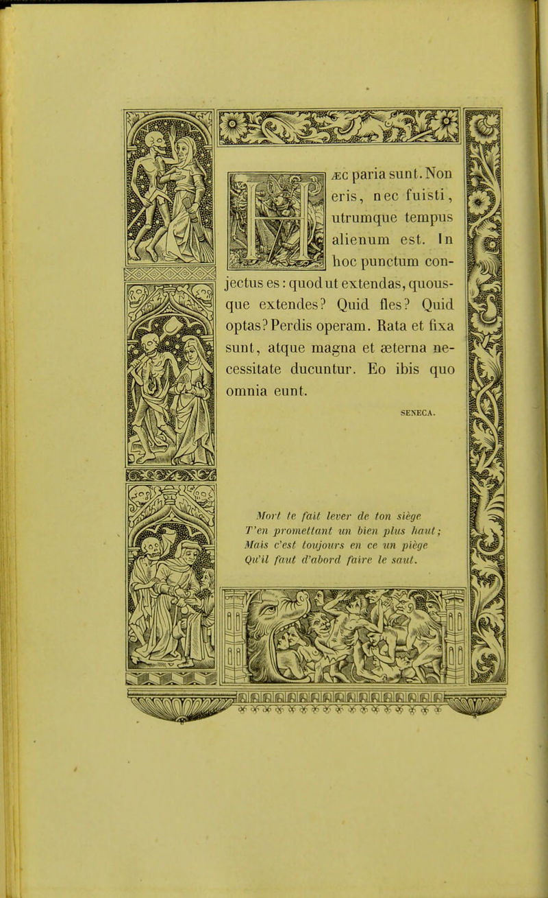 .EC paria sun t. Non eris, nec fuisti, utrumque tempus alienum est. In hoc punctum con- jectus es : quodut extendas, quous- que extendes? Quid fles? Quid optas? Perdis operam. Rata et fixa suiit, atqae magna et aeterna né- cessita te ducuntur. Eo ibis quo omnia eunt. SEXECA. Mort te fait lever de ton siège T'en prometta7it un bien plus haut; Mais c'est toitjours en ce un piège Qu'il faut d'abord faire le saut.