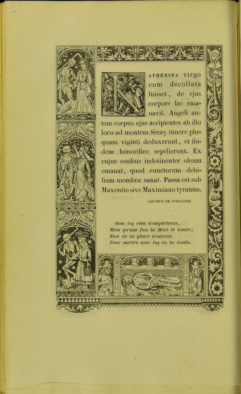 ATHERINA VÏrgO cum decollata fuisset, de ejus corpore lac ema- iiavit. Angeli au- tem corpus ejus accipientes ab illo loco ad montem Sinay itinere plus quam viginti deduxerunt, et ibi- dem bon orifice sepeUerunt. Ex cujus ossibus indesinenter oleum émanât, quod cunctorum debi- lium membra sanat. Passa est sub Maxentio sive Maximiano tyranno. JACOBUS DE VOKAGINE. Avec toij rien n'emporteras, Mais qu'une fois la Mort te tombe; Rien de ta gloire n'osteras Pour mettre avec toy en ta tombe.