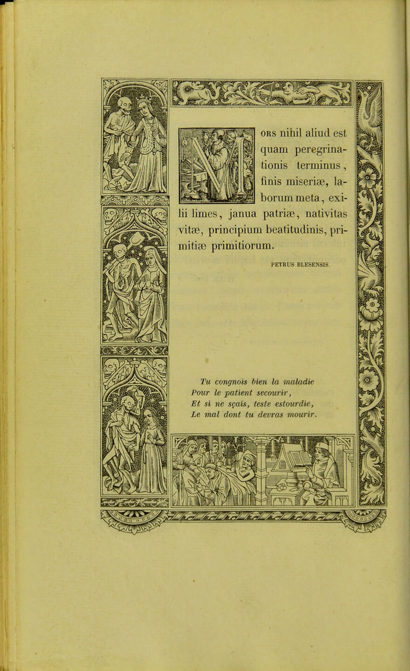 mmmmm ORS nihil aliud est quam peregrina- tionis terminus, finis miseriae, la- borum meta, exi- lii limes, janua patrise, nativitas vitse, principium beatitudinis, pri- mitise primitiorum. PETRUS BLESENSIS. Tu congnois bien la maladie Pour le patient secourir, Et si ne sçais, teste estourdie, Le mal dont tu devras mourir.