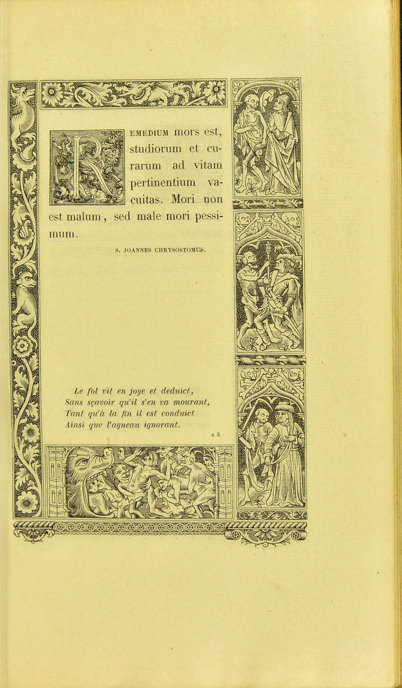 EMEDiuM mors est, studiorum et cu- rarum ad vitam pertinentium va- ciiitas. Mori non est maliim, sed maie mori pessi- miim. s. JOANNES CHRYSOSTOMUS. Le fol vit en joye et deduicl, Sans sçavoir qu'il s'en va mourant, Tant qu'à la fin il est conduict Ainsi que l'agneau ignorant.