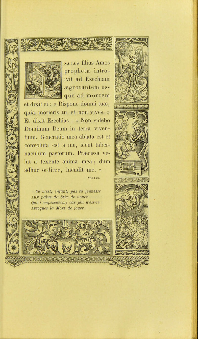 SAïAs filius Amos propheta intro- ivit ad Ezechiam a3grotantem us- que ad mortem et dixit ei : « Dispoue domui tuse, quia raorieris tu et non vives. » Et dixit Ezechias : « Non videbo Dominum Deum in terra viven- tium. Generatio mea ablata est et convoluta est a me, sicut taber- naculum pastorum. Praecissa ve- lut a texeute anima mea ; dum adhuc ordirer, incudit me. » ySAIAS. Ce n'est, enfant, pas ta jeunesse Aux palus de Stix de nouer Qui t'empeschera ; car jeu n'est-ce Avecques la Mort de jouer.