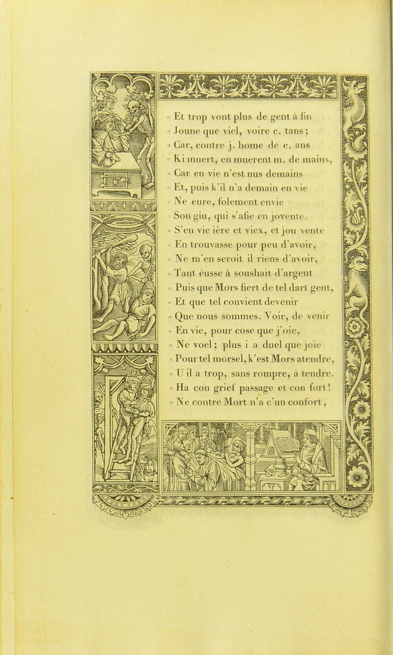 ^ Et trop vont plus de gent à fin '< Joune que viel, voire c. tans; '< Car, contre j. home de c. ans  Ki muert, en muèrent m. de mains, ■ Car en vie n'est nus demains Et, puis k'il n'a demain en vie ■ Ne eure, folement envie Son gin, qui s'afie en jovente.  S'en vie ière et viex, et jou vente En trouvasse pour peu d'avoir, < Ne m'en seroit il riens d'avoir,  Tant eusse à soushait d'argent ' Puis que Mors fiert de tel dart gent,  Et que tel convient devenir  Que nous sommes. \ oir, de venir  En vie, pour cose que j'oie,  Ne voel; plus i a duel que joie  Pour tel morsel,k'estMors atendre,  U il a trop, sans rompre, à tendre. < Ha con grief passage et con fort ! • Ne contre Mort n'a c'un confort,