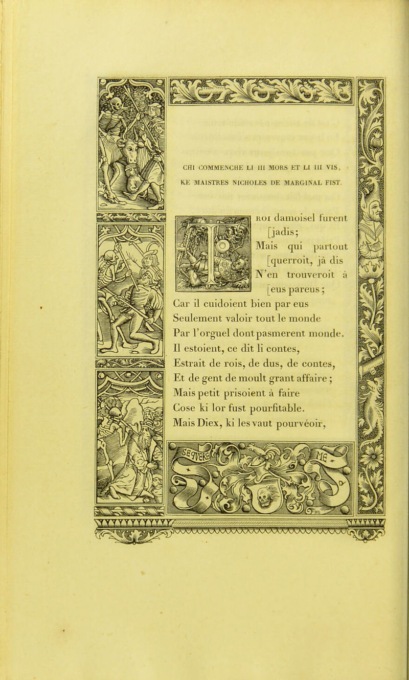 cm OOMMENCHE Ll UI 3I0RS ET U 111 VIS, KK MAISTRES NIGHOLES DE MARGINAL FIST. KOI clamuisel f urent [jadis; Mais qui partout [querroit, jà dis N'en trouveroit à [eus pareus ; Car il cuidoient bien par eus Seulement valoir tout le monde Par l'orguel dontpasmerent monde. Il estoieut, ce dit li contes, Estrait de rois, de dus, de contes, Et de gent de moult graut affaire ; Mais petit prisoient à faire Cose ki lor fust pourfitable. MaisDiex, ki les vaut pourvéoir,