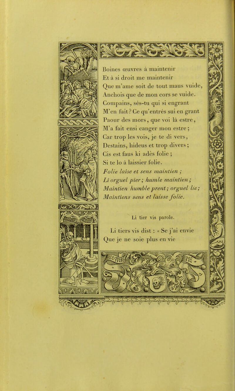 Boines œuvres à maintenir Et à si droit me maintenir Que m'ame soit de tout maus vuide, Anchois que de mon cors se vuide. Conipains, sés-tu qui si engrant M'en fait ? Ce qu'entrés sui en grant Paour des mors, que voi là estre, M'a fait ensi canger mon estre ; Car trop les vois, je te di vers, Destains, hideus et trop divers ; Cis est fans ki adès folie ; Si te lo à laissier folie. Folie laise et sens maintien ; Liorguel pier; humie maintien; Maintien humbleprent; orguel lie; Maintiens sens et laisse folie. Li lier vis parole. Li tiers vis dist : « Se j'ai envie Que je ne soie plus en vie I