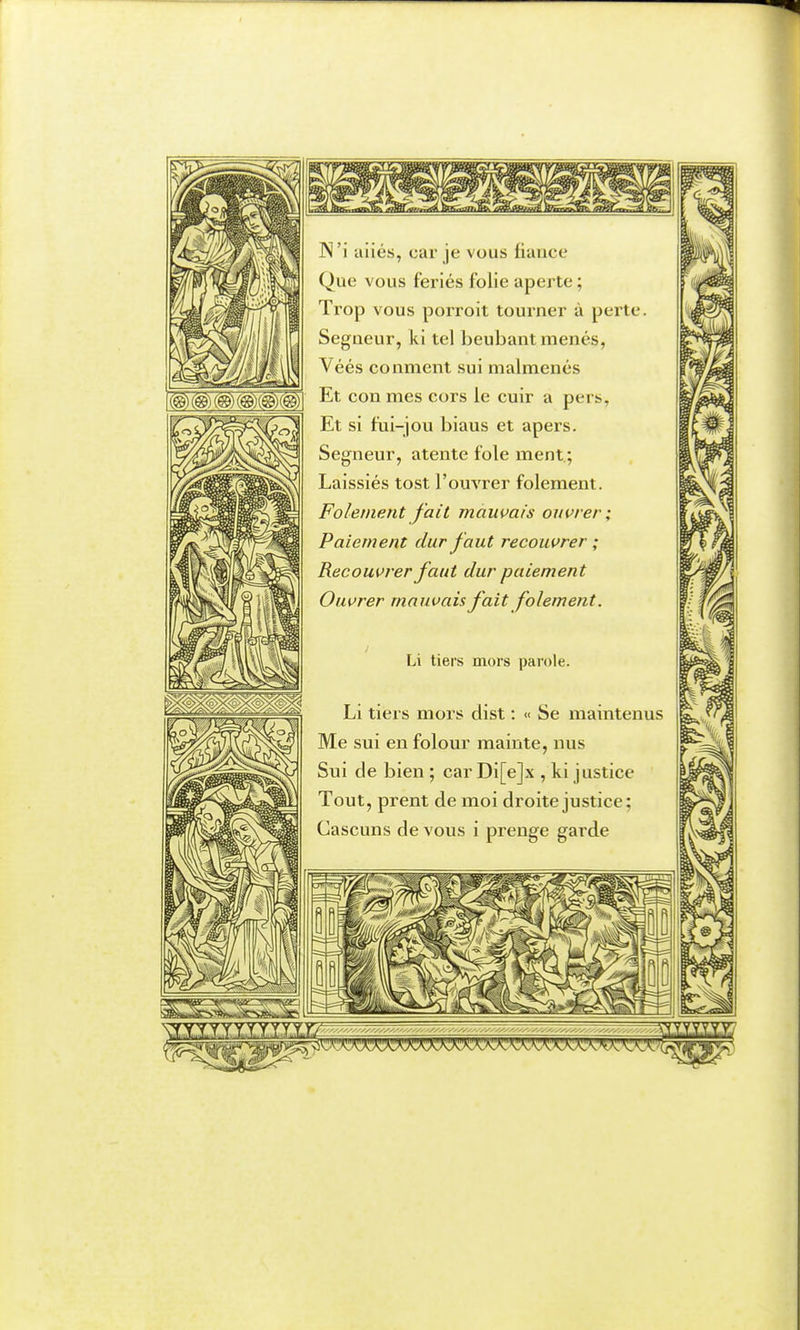 (©)(@)(@)(@)C©)(@) N'i aiiés, car je vous fiance Que vous ferlés folie aperte ; Trop vous porroit tourner à perte. Segneur, ki tel beubant menés, Véés conment sui malmenés Et con mes cors le cuir a pers, Et si fui-jou biaus et apers. Segneur, atente foie ment.; Laissiés tost l'ouvrer folement. Folement fait mauvais ouvrer; Paiement dur faut recouvrer ; Recouvrer faut dur paiement Ouvrer mauvais fait folement. Li tiers mors parole. Li tiers mors dist : « Se maintenus Me sui en folour mainte, nus Sui de bien ; car Di[e]x , ki justice Tout, prent de moi droite justice; Cascuns de vous i prenge garde \!f..x.yi.xXi,xXij?i»X'yixiî^