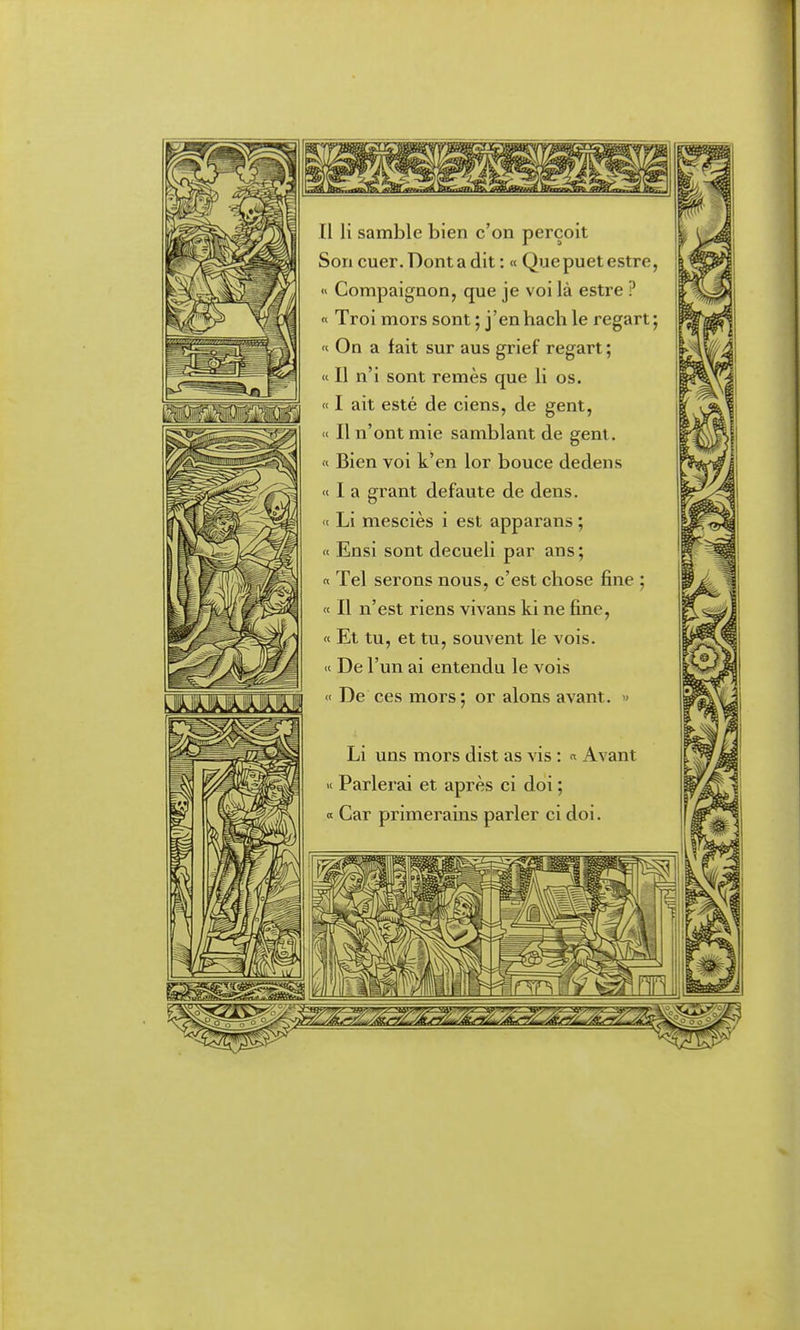 II li samble bien c'on perçoit Son cuer. Dont a dit : « Que puet estre, « Compaignon, que je voi là estre ? « Troi mors sont ; j'enhach le regart; « On a fait sur aus grief regart; « Il n'i sont remès que li os. « I ait esté de ciens, de gent, « Il n'ont mie samblant de gent. « Bien voi k'en lor bouée dedens « I a grant defaute de dens. « Li mesciès i est apparans ; « Ensi sont decueli par ans; « Tel serons nous, c'est chose fine ; « Il n'est riens vivans ki ne fine, « Et tu, et tu, souvent le vois. « De l'un ai entendu le vois « De ces mors; or alons avant. » Li uns mors dist as vis : « Avant « Parlerai et après ci doi ; « Car primerains parler ci doi.