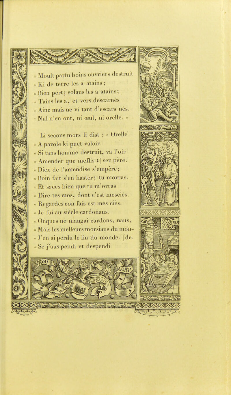 n Moult partïi boins ouvriers destruit Ri (le terre les a atains ; Bien pert; solausles a atains; , Tains les a, et vers descarnés Nul n'en ont, ni œul, ni orelle. » Li secons mors li dist : <• Orelle A parole ki puet valoir. . Si tans homme destruit, va l'oir Amender que meffis[t] senpère. Diex de l'amendise s'empère ; Boin fait s'en haster; tu morras. Et saces bien que tu m'orras Dire tes mos, dont c'est mesciès. Regardes con fais est mes ciès. ■ Je fui au siècle cardonaus. Onques ne mangai cardons, naus, I Mais les melleurs morsiaus du mon- J'en ai perdu le liu du monde, [de. ' Se j'aus pendi et despendi