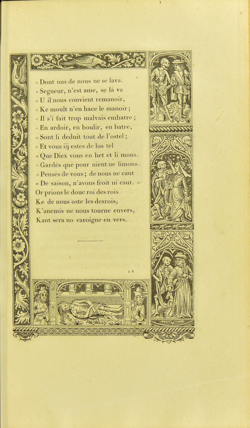 « Dont nus de nous ne se lava. Segneur, n'est ame, se là va « U il nous convient remanoir, a Ke moult n'en hace le manoir; « Il s'i fait trop malvais embatre ; K En ardoir, en boulir, en batre, << Sont li déduit tout de l'ostcl ;  Et vous iij estes de los tel « Que Diex vous en het et li mons. • Gai'dés que pour nient ne limons. « Pensés de vous ; de nous ne caut u De saison, n'avons froit ni caut. Or prions le doue roi des l'ois Ke de nous oste les desrois^ R'anemis ne nous tourne envers, Kant sera no caroigne en vers.