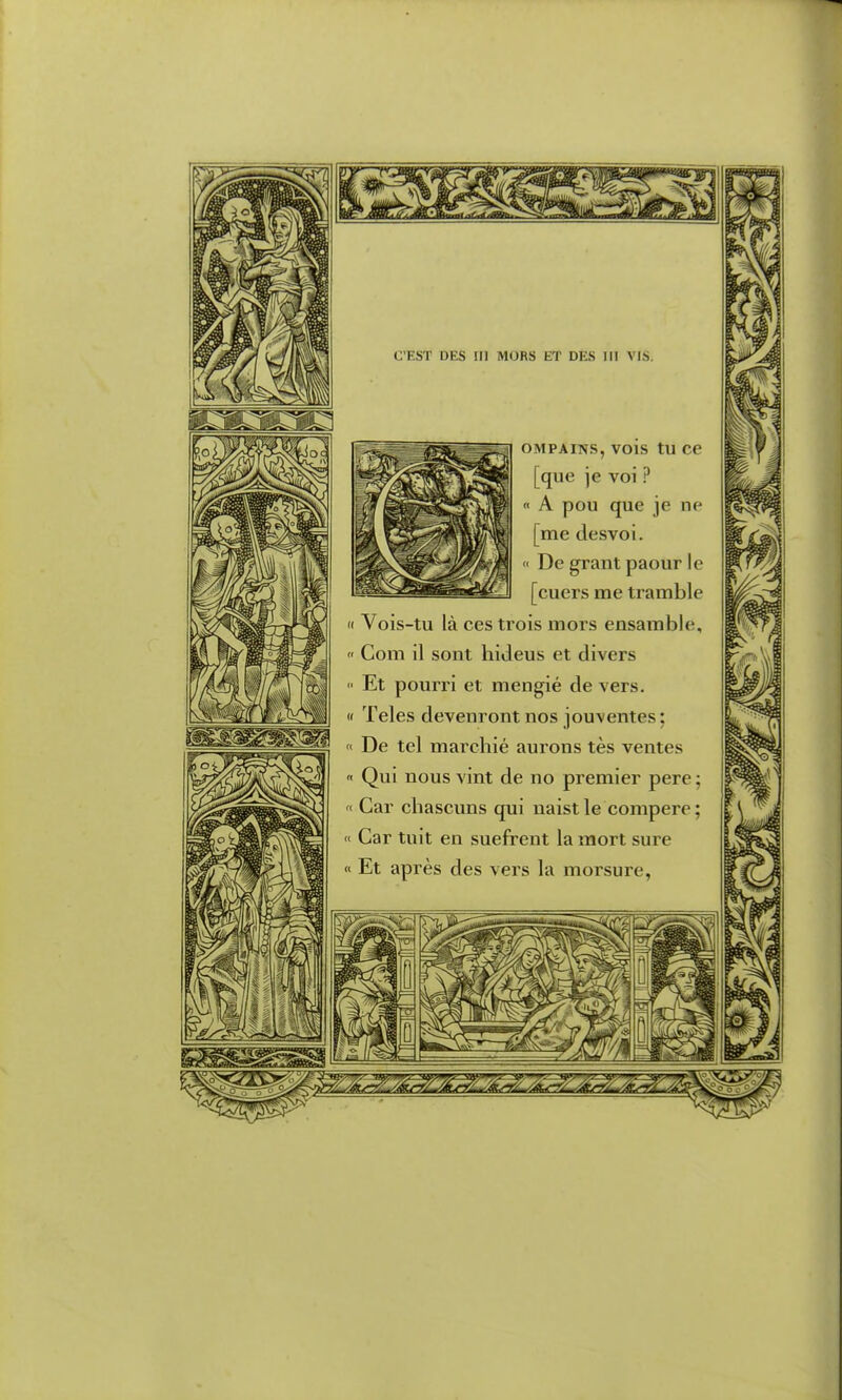 OMPAiNS, vois tu ce [que je voi ? A pou que je ne [me desvoi. ' De grant paour le [cuers me tramble Il Vois-tu là ces trois mors ensamble,  Com il sont hideus et divers  Et pourri et mengié de vers. « Teles devenront nos jouventes ; « De tel marchié aurons tes ventes Qui nous vint de no premier pere ; « Car chascuns qui naist le compère ; « Car tuit en suefrent la mort sure « Et après des vers la morsure,