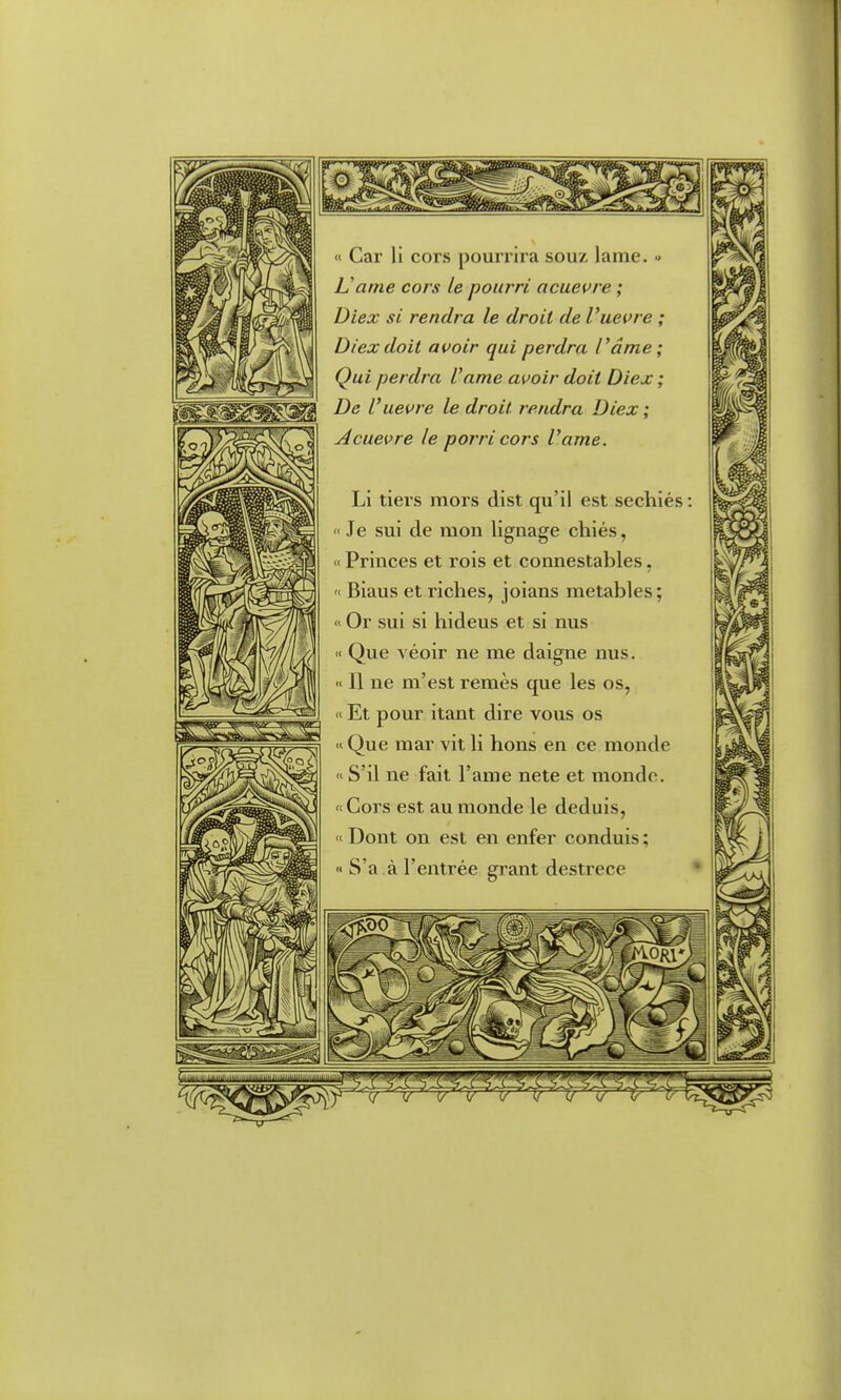 1^ « Car li cors pourrira souz lame. » ISame cors le pourri acuevre ; Diex si rendra le droit de Vuevre ; Diexdoit avoir qui perdra l'ame; Qui perdra l'ame avoir doit Diex ; De l'uevre le droit rendra Diex ; Acuevre le porri cors l'ame. Li tiei's mors dist qu'il est sechiés :  Je sui de mon lignage chiés, « Princes et rois et connestables, '< Biaus et riches, joians metables; « Or sui si hideus et si nus « Que véoir ne me daigne nus. « Il ne m'est remès que les os, « Et pour itant dire vous os « Que mar vit li hons en ce monde « S'il ne fait l'ame nete et monde, 't Cors est au monde le déduis, «■ Dont on est en enfer conduis ; « S'a à l'entrée grant desti-ece