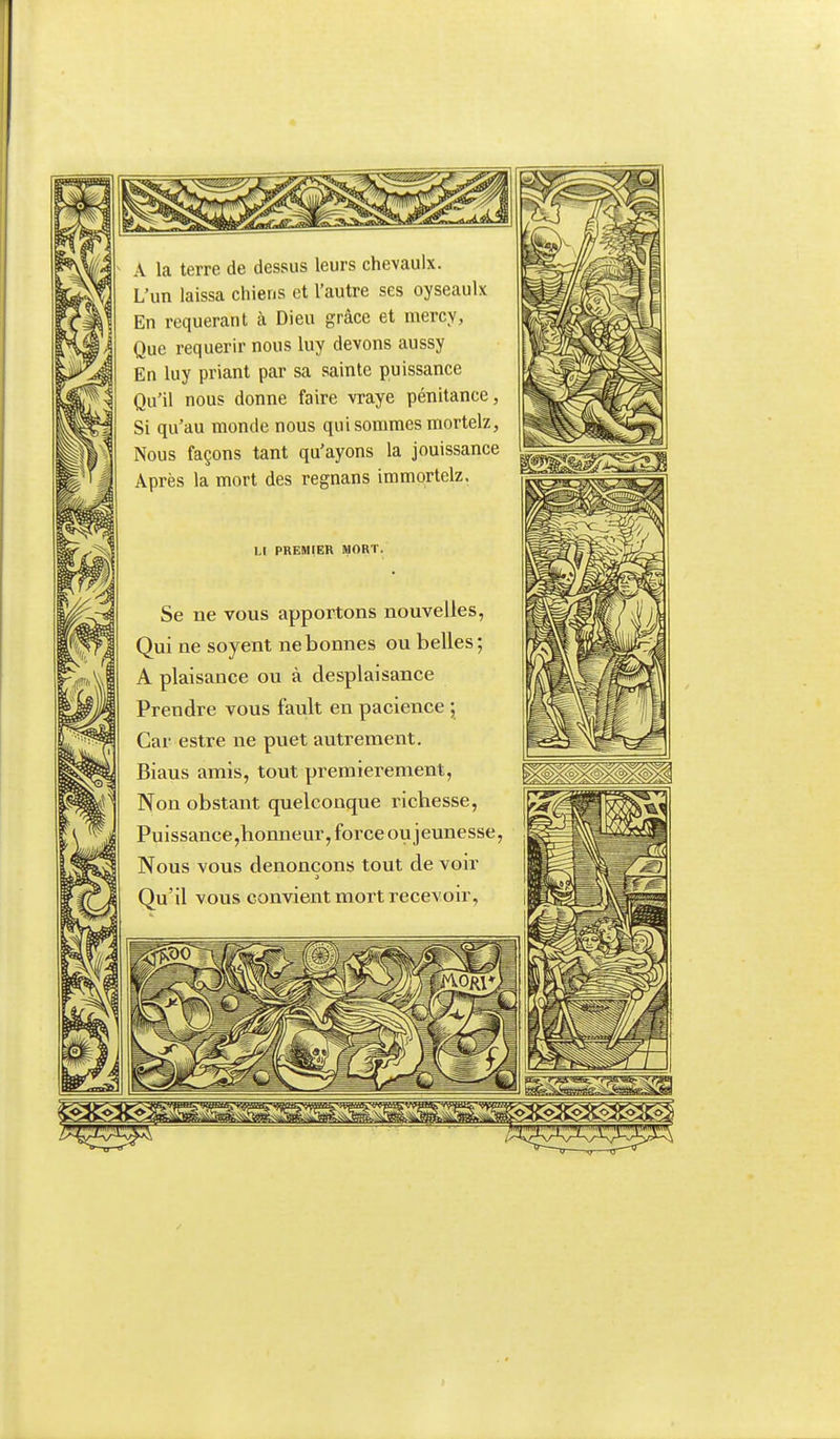 A la terre de dessus leurs chevaulx. L'un laissa chiens et l'autre ses oyseaulx En requérant à Dieu grâce et mercy, Que requérir nous luy devons aussy En luy priant par sa sainte puissance Qu'il nous donne faire vraye pénitance, Si qu'au monde nous qui sommes mortelz, Nous façons tant qu'ayons la jouissance Après la mort des regnans immortelz. Ll PREMIER MORT. Se ne vous apportons nouvelles, Qui ne soyent ne bonnes ou belles; A plaisance ou à desplaisance Prendre vous fault en pacience ; Car estre ne puet autrement. Biaus amis, tout premièrement, Non obstant quelconque richesse. Puissance,honneur, force ou jeunesse, Nous vous dénonçons tout de voir Qu'il vous convient mort recevoir,