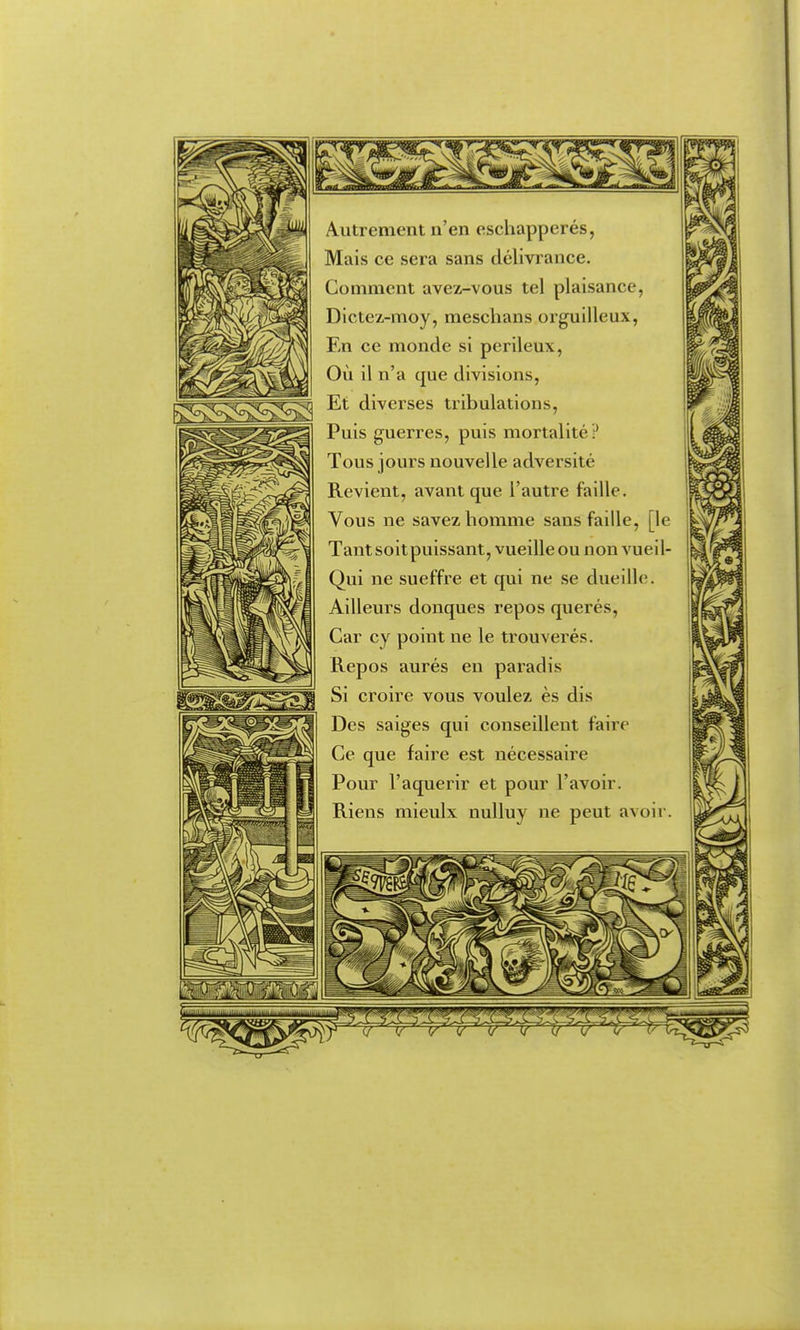 Autrement n'en eschapperés, Mais ce sera sans délivrance. Comment avez-vous tel plaisance, Dictez-moy, meschans orguiileux, En ce monde si perileux, Où il n'a que divisions, -^^^^^^^^^^ Et diverses tribulations,  Puis guerres, puis mortalité? Tous jours nouvelle adversité Revient, avant que l'autre faille. Vous ne savez homme sans faille, [le Tantsoitpuissant, vueille ou non vueil- Qui ne sueffre et qui ne se dueille. Ailleurs donques repos querés. Car cy point ne le trouverés. Repos aurés en paradis Si croire vous voulez ès dis Des saiges qui conseillent faire Ce que faire est nécessaire Pour l'aquerir et pour l'avoir. Riens mieulx nulluy ne peut avoir.