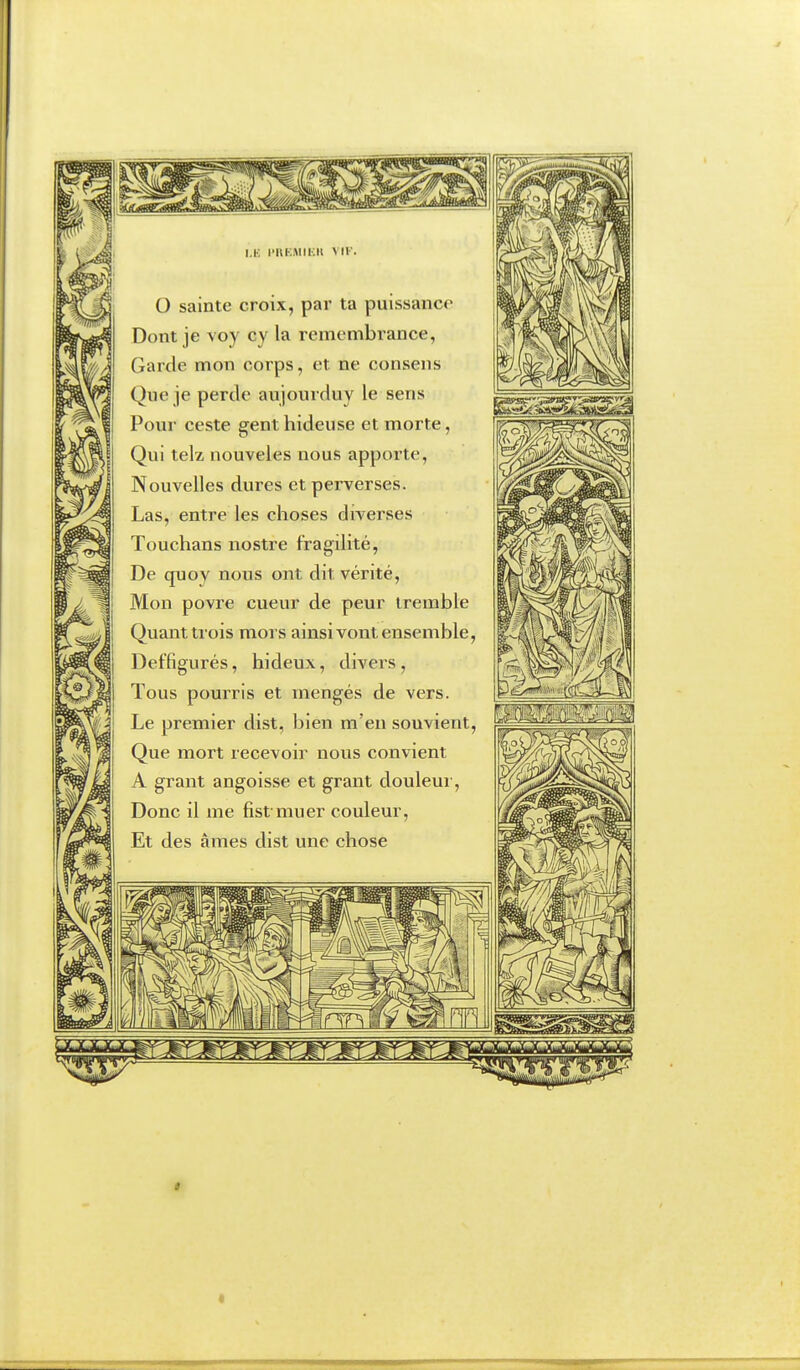 I.K l'l\KiMli;ll VIK. O sainte croix, par ta puissance Dont je voy cy la remenibrance, Garde mon corps, et ne consens Que je perde aujourduy le sens Pour ceste gent hideuse et morte, Qui telz nouveles nous apporte. Nouvelles dures et perverses. Las, entre les choses diverses Touchans nostre fragilité, De quoy nous ont dit vérité. Mon povre cueur de peur ireinble Quant trois mors ainsi vont ensemble, Def'figurés, hideux, divers, Tous pourris et inengés de vers. Le premier dist, bien m'en souvient. Que mort recevoir nous convient A grant angoisse et grant douleui', Donc il me fist muer couleur. Et des âmes dist une chose «