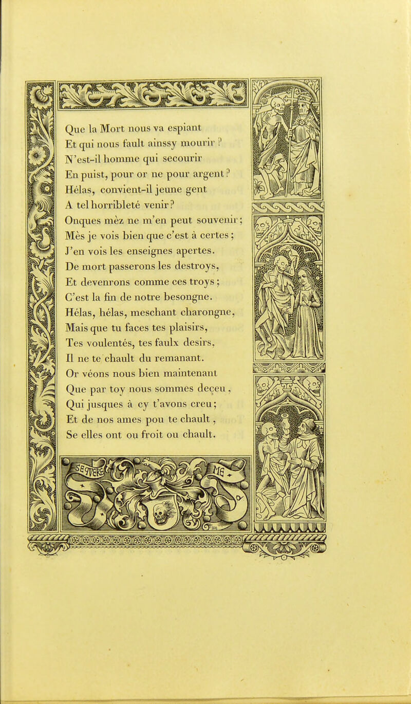 Que la Mort nous va espiant Et qui nous tault ainssy mourir i' N'est-il homme qui secourir En puist, pour or ne pour argent ? Hélas, convient-il jeune gent A telhorribleté venir? Onques mèz ne m'en peut souvenir ; Mes je vois bien que c'est à ceintes ; J'en vois les enseignes apertes. De mort passerons les destroys, Et devenrons comme ces troys ; C'est la fin de notre besongne. Hélas, hélas, meschant charongne, Mais que tu faces tes plaisirs, Tes voulentés, tes faulx désirs, Il ne te chault du remanant. Or véons nous bien maintenant Que par toy nous sommes deçeu , Qui jusques à cy t'avons creu ; Et de nos ames pou te chault, Se elles ont ou froit ou chault.