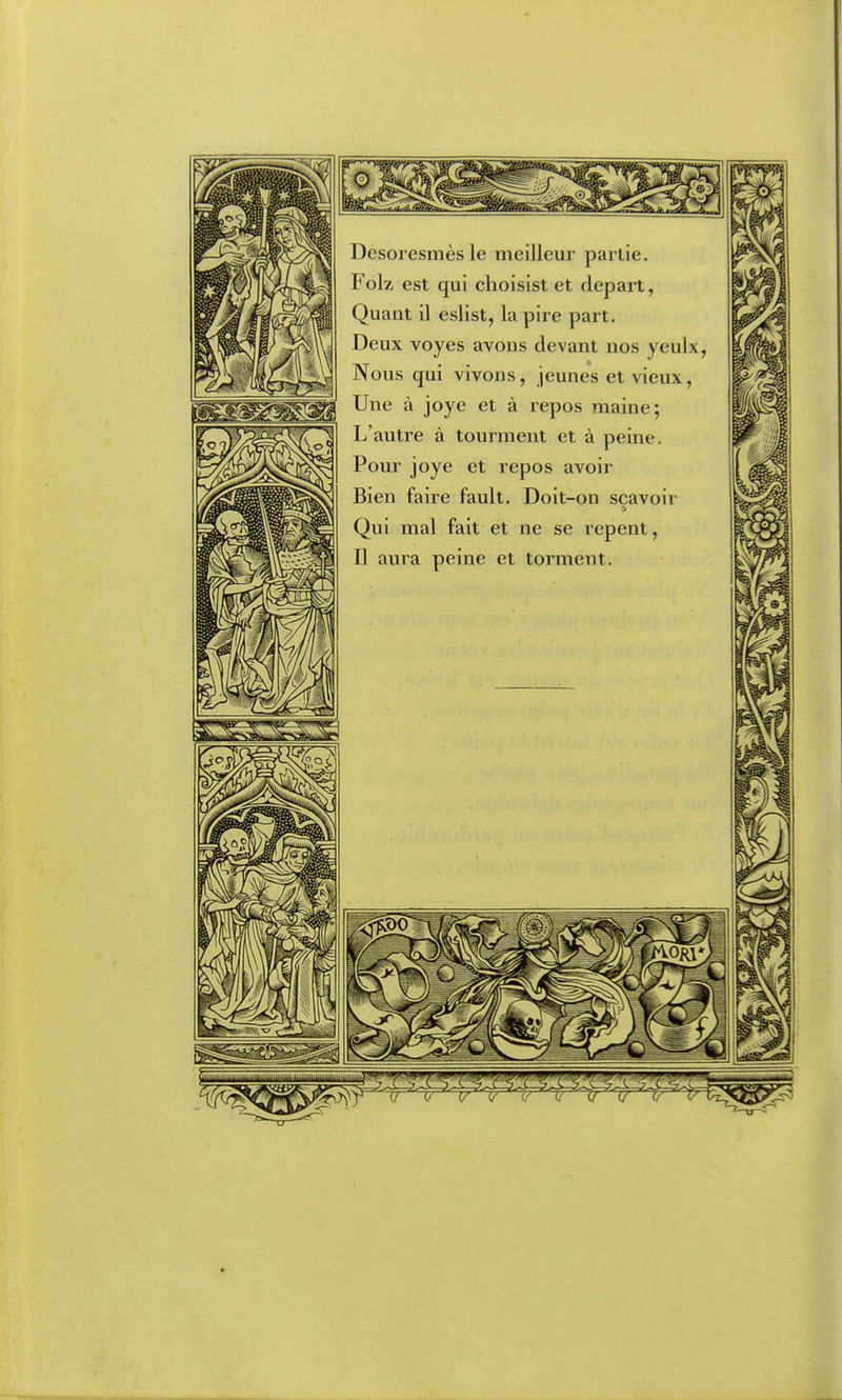 Desoiesmès le meilleur partie. Folz est qui choisist et départ, Quant il eslist, la pire part. Deux voyes avons devant nos yeulx, Nous qui vivons, jeunes et vieux, Une à joye et à repos maine; L'autre à tourment et à peine. Pour joye et l'epos avoir Bien faire fault. Doit-on scavoir Qui mal fait et ne se repent, Il aura peine et torment.