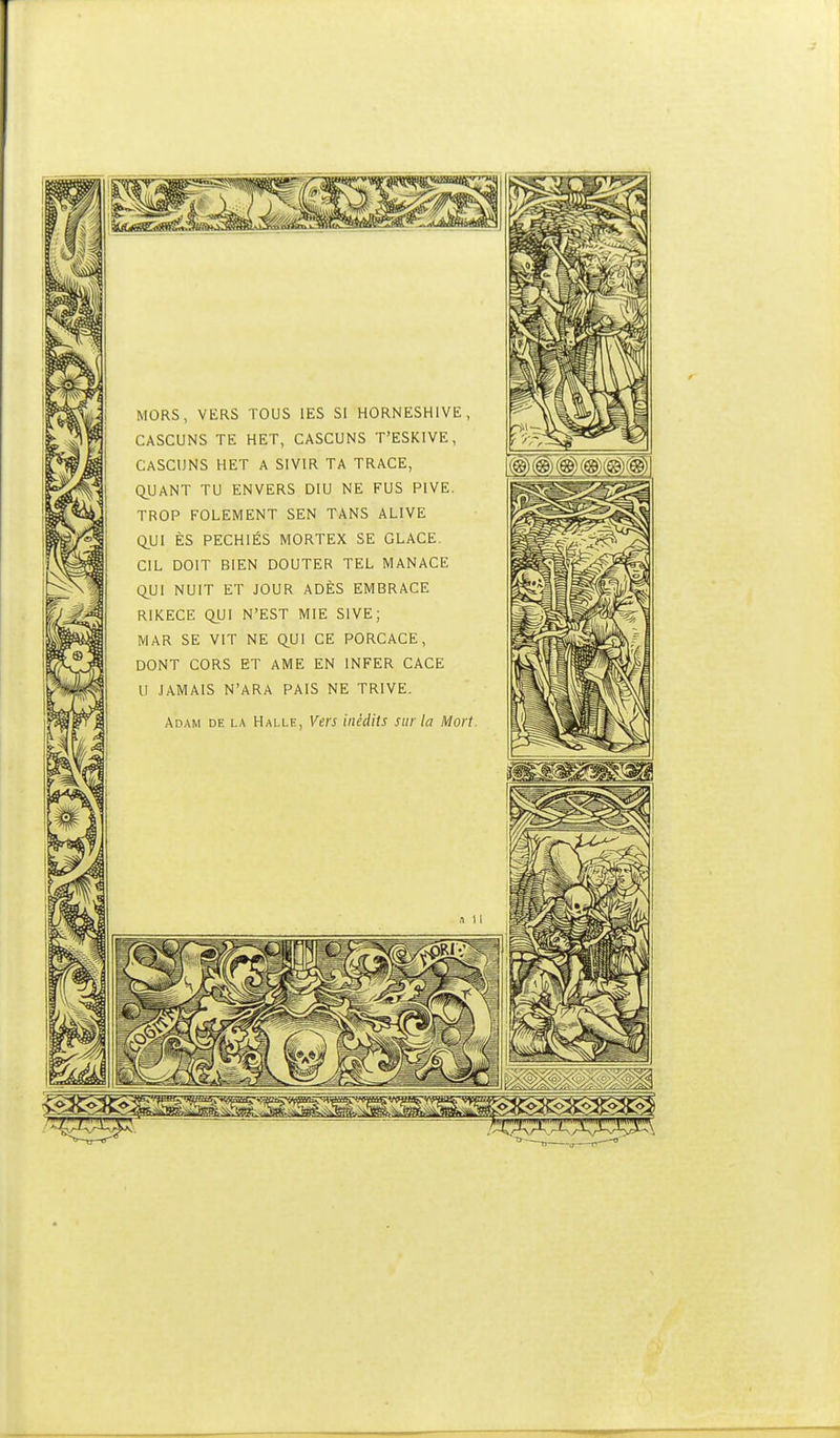 MORS, VERS TOUS lES SI HORNESHIVE, CASCUNS TE HET, CASCUNS T'ESKIVE, CASCUNS HET A SIVIR TA TRACE, QUANT TU ENVERS DIU NE FUS PIVE. TROP FOLEMENT SEN TANS ALIVE Q}J\ ÈS PECHIÉS MORTEX SE GLACE. CIL DOIT BIEN DOUTER TEL MANACE l^UI NUIT ET JOUR ADÈS EMBRACE RIKECE QUI N'EST MIE SIVE; MAR SE VIT NE Q^UI CE PORCACE, DONT CORS ET AME EN INFER CACE U JAMAIS N'ARA PAIS NE TRIVE. Adam de la Halle, Vers inédits sur la Mort.