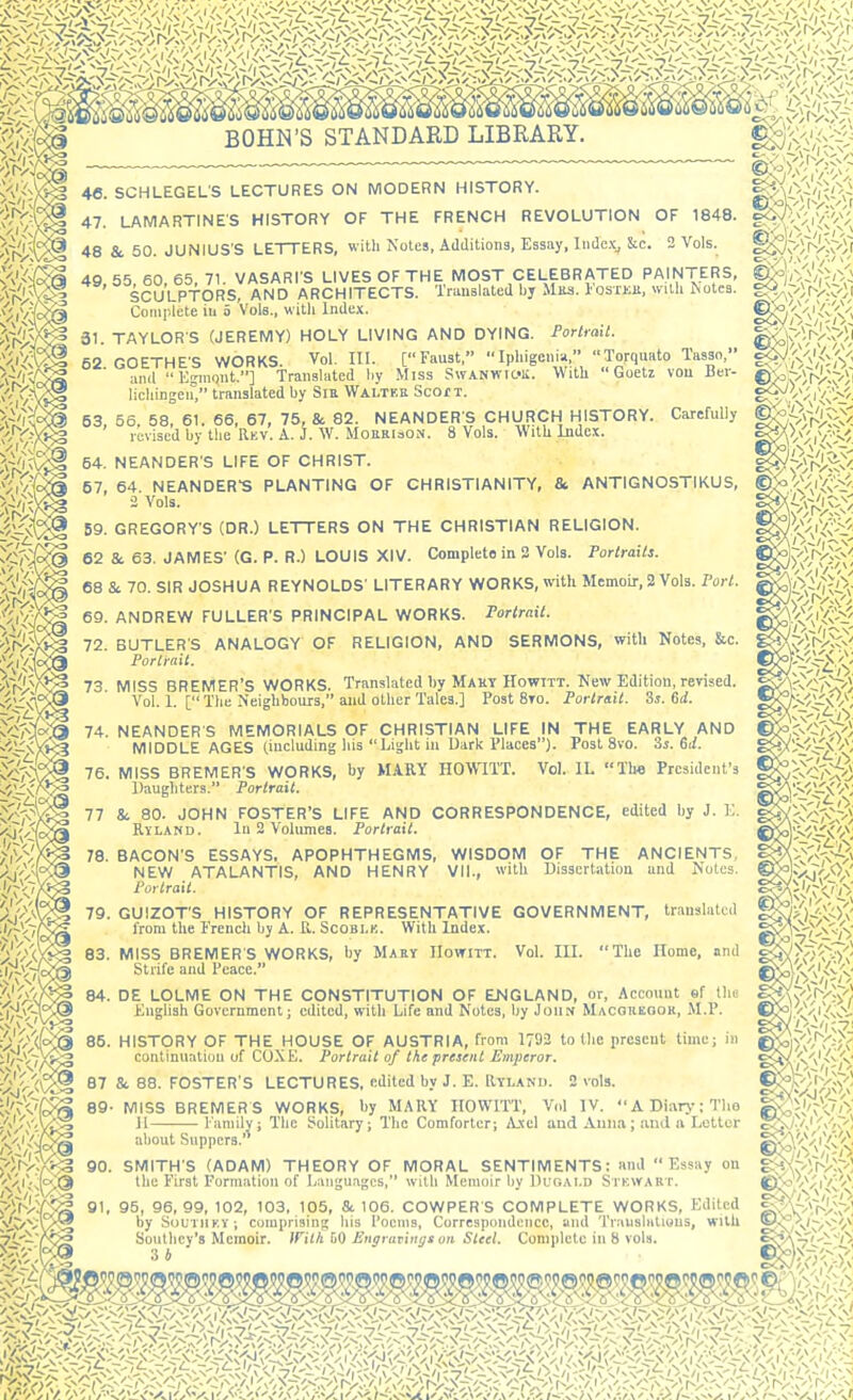 BOHN'S STANDARD LIBRARY. ^^^^ 48. SCHLEGEL'S LECTURES ON MODERN HISTORY. ViVXs^g 47- LAMARTINES HISTORY OF THE FRENCH REVOLUTION OF 1848. 48 & 50. JUNiUS'S LETTERS, with Notes, Additions, Essay, liidc;, &c. 2 Vols. ^^'/^ 49, 55, 60, 65, 71. VASARfS LIVES OF THE MOST CELEBRATED PAINTERS, ''A^V^ SCULPTORS, AND ARCHITECTS. Translated bj Mils. losxKU, with iNotea. v;,V'-(c^ Complete in 5 Vols., with Index. ^ij^^ 31. TAYLORS (JEREMY) HOLY LIVING AND DYING. Portrait. ^ 52. GOETHE'S WORKS. Vol. IH. [Faust, Iphig and Kgmont.] Translated liy Miss SwANWic«ii. licliingen, translated by SiE Walteu Scof t. o.y .,V^|<^--'• 53, 56. 58, 61. 66, 67, 75, & 82. NEANDER'S CHURCH HISTORY. Carefully g<J^7^l.v^;::-; revised by the Rev. A. J. W. MoiiRiaON. 8 Vols. With Index. E^iVS./. ... ihigenia, Torquato Tasso, g<W'<^/A''C^, c«ii. With Goetz vou Ber- ©;<i»f;),-vi 54, NEANDER S LIFE OF CHRIST. 57, 64. NEANDER'S PLANTING OF CHRISTIANITY, & ANTIGNOSTIKUS, 2 Vols. ■'if-^V^ 59. GREGORY'S (DR.) LETTERS ON THE CHRISTIAN RELIGION. 62 & 63. JAMES' (G. P. R.) LOUIS XIV. Complete in 2 Vols. Portraits. 68 Sc 70. SIR JOSHUA REYNOLDS' LITERARY WORKS, mth Memoir,2 Vols. Fort. ^iV:^ 69. ANDREW FULLER'S PRINCIPAL WORKS. Portrait. 72. BUTLER'S ANALOGY OF RELIGION, AND SERMONS, with Notes, &c. Portrait. 13 MISS BREMER'S WORKS. Translated by Mahy HowiTT. New Edition, revised. Vol. 1. [ The Neighbours, and other Tales.] Post 8to. Portrait. Ss. 6d. 74. NEANDER S MEMORIALS OF CHRISTIAN LIFE IN THE EARLY AND MIDDLE AGES (including liis Light iu Dark Places). Post Svo. Ss. Gil. 76. MISS BREMER'S WORKS, by MARY HOWITT. Vol. IL Th« President's llaugliters. Portrait. 77 & 80. JOHN FOSTER'S LIFE AND CORRESPONDENCE, edited by J. K. Ryland. lu 2 Volumes. Portrait. 78. BACON'S ESSAYS, APOPHTHEGMS, WISDOM OF THE ANCIENTS, NEW ATALANTIS, AND HENRY VII., witli Dissertation and Notes. Portrait. 79. GUIZOT'S HISTORY OF REPRESENTATIVE GOVERNMENT, translated from the I'rcndi by A. U. Scoblk. With Index. 'J>^;^|S 83. MISS BREMER'S WORKS, by Maey IIowitt. Vol. IIL The Home, and Strife and Peace. 84. DE LOLME ON THE CONSTITUTION OF ENGLAND, or. Account sf tlio Kiighsh Government; edited, with Life and Notes, by John Macoukook, M.P. S^j'i'/cf'^ 85. HISTORY OF THE HOUSE OF AUSTRIA, from 1792 to the present time; in ■'n^^l/^S continuation of COXE. Portrait of the present Etnperor. 87 & 88. FOSTER'S LECTURES, edited by J. E. Rtlanu. 2 vols. 89- MISS BREMER S WORKS, by MARY HOWITT, Vol IV. A Diarj T'lo 11 Family; The Solitary; The Comforter; Axel aud Auna; jmd ii Letter p'ii'&Q about Suppers. >Vrvr/^;3 90. SMITH'S (ADAM) THEORY OF MORAL SENTIMENTS: and Essay on /.;iV^(>;@ the First Formation of Langu.iges, with Memoir by Duoalo Stewart. V^vl/^ by SouTiiEY; comprising his Poems, Correspondence, and Translations, with Ti-'- rCS Southey's Memoir. With W Engravings on Steel. Complete in 8 vols. ©5