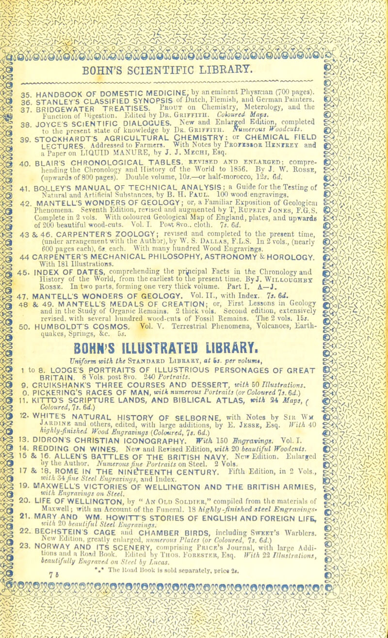 35 HANDBOOK OF DOMESTIC MEDICINE, by an eminent Pliysrcian (700 pages). 36' STANLEY'S CLASSIFIED SYNOPSIS of l)utcli, Flemish, and German I'amtors. 37' BRIDGEWATER TREATISES. I'noVT on Chemistry, Meterology, and tlie Function of 'hicstion. Edited by Dr. GiuryiTU. Coloured Uafi. 38 JOYCES SCIENTIFIC DIALOCUES. New and Enlarged Edition completed 10 the jircMCnt state of knowledge by Dr. GaiFFlTH. Numerous Woodcuts. 39. STOCKHARDTS AGRICULTURAL CHEMISTRY: or CHEMICAL FIELD LECTURES Adrtressp.d to F.irmers. Witli Notes by THOriSioa HlNrsEY and a Paper on LIQUID MANURE, by J. J. Mechi, Esq. 40. BLAIRS CHRONOLOGICAL TABLES, rkviskd and eni.aeged; compre- liciidins tlic Clironology and History of the World to 1856. By J. W. RossE, (iipivards of 800 pages).' Double volume, lOj.—or half-morocco, 12j. fir/. 41. BO;LLEYS MANUAL OF TECHNICAL ANALYSIS; a Guide for the Testing of Natural and .\rtificial Substances, by B. H. Paul. ICiO wood enCTavings. 42. MANTELL'S WONDERS OF GEOLOGY; or, a Familiar Exposition of Geological Phenomena. Seventh Edition, rerised and augmented by T, Rupkilt Jones, E.G.S. Complete in 2 vols. With wjlourcU Geological Map of England, plates, and upwards of 200 beautiful wood-cuts. Vol. I. Post 8vo.. cloth. Is. Gd. 43 &. 46. CARPENTERS ZOOLOGY; revised and completed to tlie present time, (under arrangement with the Author), by W. S. Dallas, F.L.S. In 2 vols., (nearly 600 pages each), 6j each. With many hundred Wood Engravings. 44 CARPENTER S MECHANICAL PHILOSOPHY, ASTRONOMY & HOROLOGY. With 181 Illustrations. 45. INDEX OF DATES, comprehending tlie principal Facts in the Chronology and llistory of the World, from the earliest to llie present time. ByJ. WiLLOUGHBr Rosse' In two parts, forming one very thick volume. Part I. A—J. 47. MANTELLS WONDERS OF GEOLOGY. Vol. II., with Index. 73. 6d. 48 & 49. MANTELL'S MEDALS OF CREATION; or. First Lessons ill Geology and in the Study of Organic Remains. 2 thick vols. Second edition, extensively revised, with several hundred wood-ents of Fossil Remains. Tlie 2 vols. I5j. 50. HUMBOLDT'S COSMOS. Vol. V. Terrestrial Phenomena, Volcanoes, Earth- quakes, Springs, &c. 5i'. BOHN'S ILLUSTRATED LIBRARY. Uniform wilh the Stahdaed Libeaky, at is. per volumt, 1 to 8. LODGE'S PORTRAITS OF ILLUSTRIOUS PERSONAGES OF GREAT BRITAIN. 8 Vols, post 8vo. Portraits. 9, CRUIKSHANK'S THREE COURSES AND DESSERT, Kith Illustrations. 0. PICKERING'S RACES OF MKH, w^ilh numerous Fortrnils {or Coloured Is. Gd.) n. KITTDS SCRIPTURE LANDS, AND BIBLICAL ATLAS, mth 34 Maps, / Coloured, Is. Gd.) * 12. WHITES NATURAL HISTORY OF SELBORNE, with Notes by Slii Wm Jaudine and others, edited, with large additions, by E. Jesse, Esq. IVith -lO hxghly-fintshed Wood Engraninijs (Coloured, Is. Gd.) 13. DIDRON'S CHRISTIAN ICONOGRAPHY. With 150 En<jravingt. Vol.1. ^ 14. REDDING ON WINES. New and Revised Edition, 20 ienu/i/iiJ Fbo</<rM/j. ■>g 15 & 16. ALLEN'S BATTLES OF THE BRITISH NAVY. New Edition. Enlarged kJJJ by the Author. Numerous fine Portraits on Steel. 2 Vols. 17 & 18. ROME IN THE NIN^EENTH CENTURY. Fifth Edition, in 2 Vols., ojg with .Hfine Steel Enijraviu(j.\ and Index. 19. MAXWELL'S VICTORIES OF WELLINGTON AND THE BRITISH ARMIES, ■^(Q with Bnyraviitijs on Steel. 20. LIFE OF WELLINGTON, by  An Old Solimkr, compiled from the materials of Maxwell; with an Account of the Funeral. \i hif;h\n-finished .^tcel Eni'rnmtii;.'!. ^ 21. MARY AND VVM. HOWITTS STORIES OF ENGLISH AND FOREIGN LIFS, 3g unth 20 beautiful Steel Emjrnmnris. ^^'''Vi:!OSi^'l 22. BECHSTEIN'S CAGE and CHAMBER BIRDS, including Sitket's Warblers. New Edition, greatly enlarged, uumerous Plates {or Coloured, Is. Gd.) ^ ^ 23. NORWAY AND ITS SCENERY, cnmiirising Prick*s Journal, with large Addi- ng tions and a Road Hook. Kdiled by Tiios. Foiikstku, Ei ' beautifully Engraved on Stffl by I'ucas. S?!N./Vr/V/Viv iV'ir^'/i'v''\'' VV'ir^'-.'^^': (^/;iv:''';i<'/; Esq. inth 22 Illustrations, g<^r--)ri\-