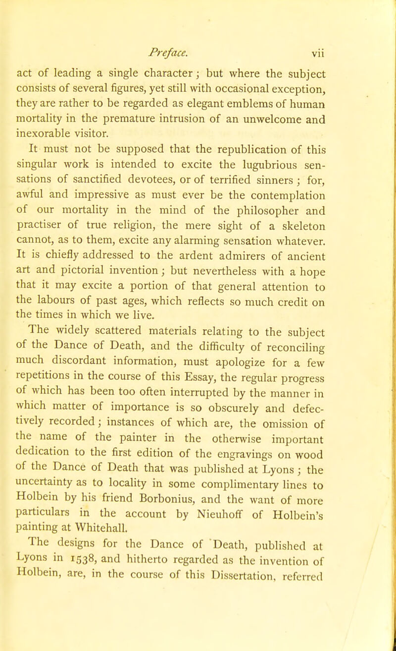 act of leading a single character; but where the subject consists of several figures, yet still with occasional exception, they are rather to be regarded as elegant emblems of human mortality in the premature intrusion of an unwelcome and inexorable visitor. It must not be supposed that the republication of this singular work is intended to excite the lugubrious sen- sations of sanctified devotees, or of terrified sinners ; for, awful and impressive as must ever be the contemplation of our mortality in the mind of the philosopher and practiser of true religion, the mere sight of a skeleton cannot, as to them, excite any alarming sensation whatever. It is chiefly addressed to the ardent admirers of ancient art and pictorial invention; but nevertheless with a hope that it may excite a portion of that general attention to the labours of past ages, which reflects so much credit on the times in which we live. The widely scattered materials relating to the subject of the Dance of Death, and the difficulty of reconciling much discordant information, must apologize for a few repetitions in the course of this Essay, the regular progress of which has been too often interrupted by the manner in which matter of importance is so obscurely and defec- tively recorded; instances of which are, the omission of the name of the painter in the otherwise important dedication to the first edition of the engravings on wood of the Dance of Death that was published at Lyons ; the uncertainty as to locality in some complimentary lines to Holbein by his friend Borbonius, and the want of more particulars in the account by Nieuhoff of Holbein's painting at Whitehall, The designs for the Dance of Death, published at Lyons in 1538, and hitherto regarded as the invention of Holbein, are, in the course of this Dissertation, referred