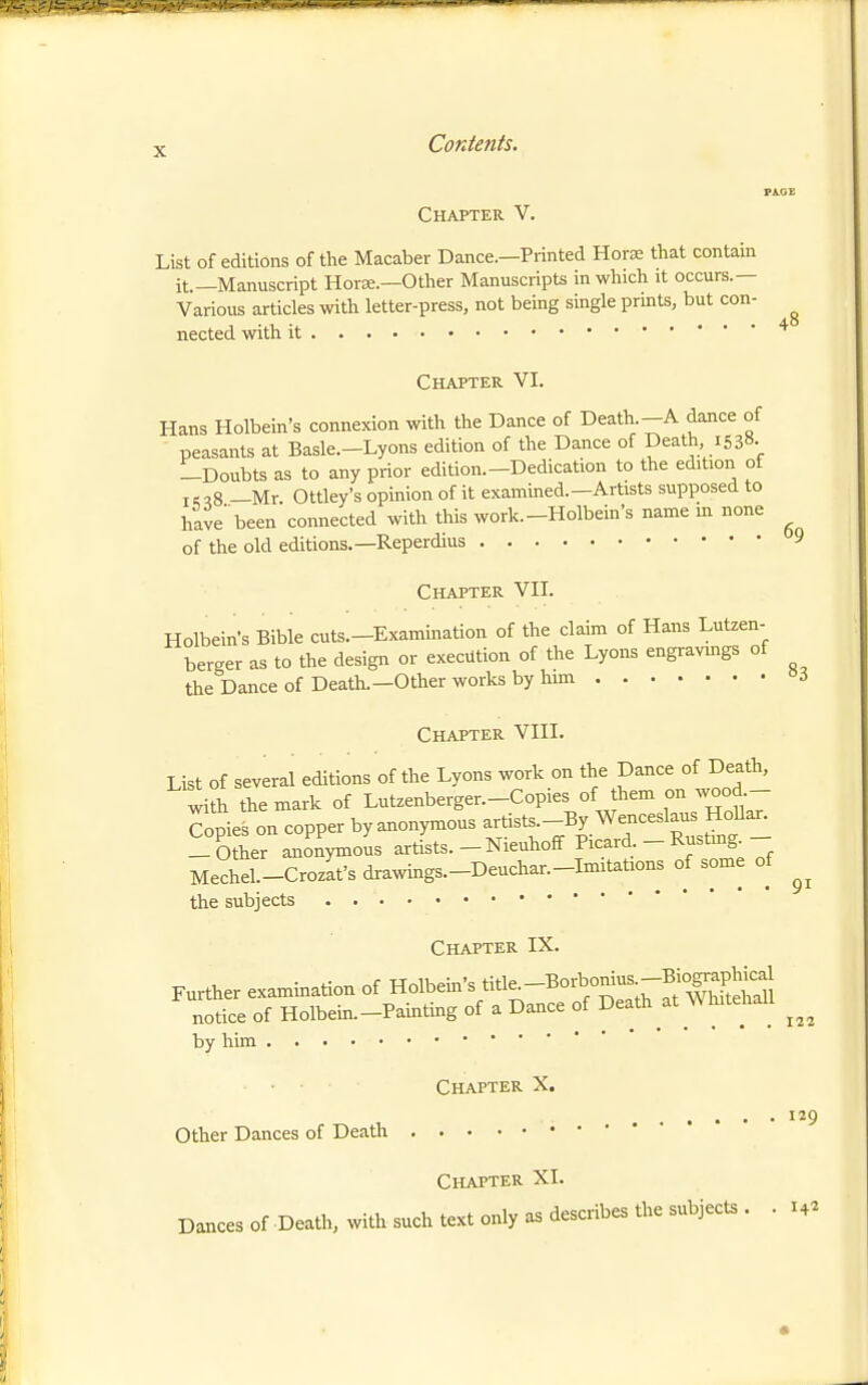 Chapter V. List of editions of the Macaber Dance.—Printed Horx that contain it.—Manuscript Horse.-Other Manuscripts in which it occurs.— Various articles with letter-press, not being single prints, but con- ^ nected with it Chapter VI. Hans Holbein's connexion with the Dance of Death -A dance of peasants at Basle.-Lyons edition of the Dance of Death 1538- -Doubts as to any prior edition.-Dedication to the edition of I c q8 —Mr Ottley's opinion of it exammed.—Artists supposed to have'been connected with this work.-Holbein's name m none of the old editions.—Reperdius 9 Chapter VII. Holbein's Bible cuts.-Examination of the claim of Hans Lutzen- berger as to the design or execution of the Lyons engravmgs of the Dance of Death.—Other works by him i Chapter VIII. List of several editions of the Lyons work on the Dance of Death, with the mark of Lutzenberger.-Copies of them on wood- Jopies on copper by anonymous -tists.-By Wenceslaus H^^^^^^ -Other anonymous artists. - Nieuhoff Picard - Rustmg. Mechel.-Crozafsdrawings.-Deuchar.-Imitations of some of the subjects 91 Chapter IX. by him 22 IJ9 Chapter X. Other Dances of Death Chapter XI. Dances of Death, with such text only as describes the subjects ..14^