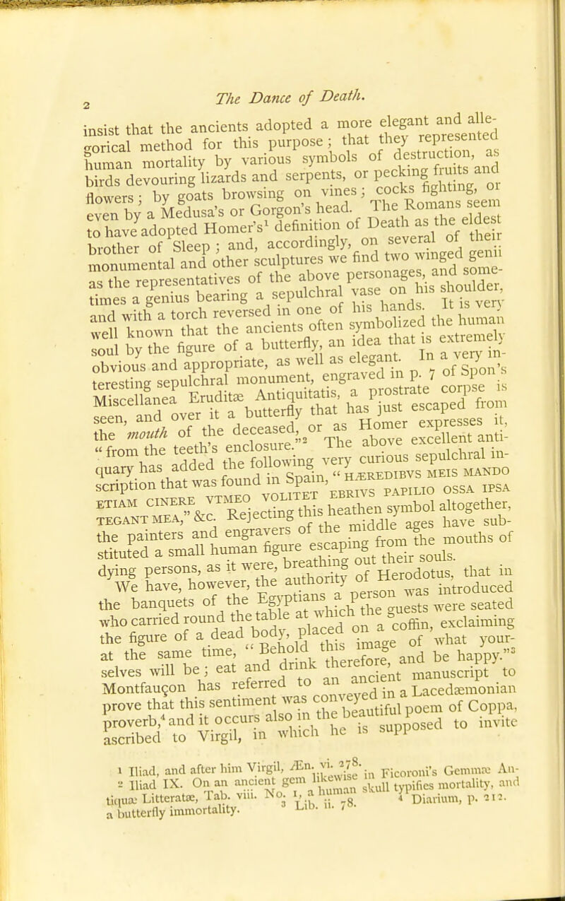 insist that the ancients adopted a more ^^^^^'J^^^^^^^^ gorical method for this purpose; that f ^^^P/.^^;^'^^^^^ human mortaUtv by various symbols of destruction, as Ss deruringL serpents, or pecking fmts and flowers by goats browsing on vines; cocks fightmg, oi even by' a Medusa's or Gordon's head The Romans seem to have^dopted Homer's^ definition of ^eaU. as the elde brother of Sleep; and, ^^^^^'^^^g^y' .^^^wtLfd gen^ monumental and other sculptures we ^^^'^^J'^^^^.f^^^ as the representatives of the above personages, ana some s a g'enius bearing a sepulchral vase on his shouldei, Xious'and fppropriate, as well as elegant In a ve^, m- iprpslim seDulchral monument, engraved m p. , ot spon s addS .h~ing S ctiom sepnlchral in- quary has added the w 6 „ heredibvs meis mando scription that was found m Spam H SRE dWg persons, as it wei. breaOung out t^-^^J- ,,,, ,^ We have, however, the authority o introduced the banquets of the EgYPt^ans a person ^^ as who carried round the table ^V^J o ^a coffin^ the figxtre of a dead body, placed o^^^^f 7\,h,t your^- at the same time, ^ehoW t s ima e , selves will be; eat and drmk ^^^^^^^f^J^^^t'^^anusc Montfau9on has referred to ^^^^^^'^ Lacedaemonian prove that this sentimen of Coppa. iroverb,^and it occurs also in thebe^^^^^^^^^^^ .^i^.^^ ascribed to Virgil, m which he is supi 1 Iliad, and after him Virgil, J^g';,, Ficoroni's Gemma: An- ■-• Iliad IX. On an ancien ^^^^ typifies mortality, and tic,ua.> Litteratx, Tab. vm. No i, a human \%.^^^,,,,,^ p. , n. a butterfly immortality. L'l^- •