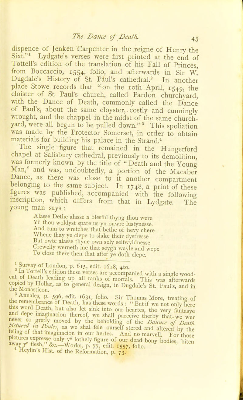 dispence of Jenken Carpenter in the reigne of Henry the Sixt.^ Lydgate's verses were first printed at the end of Tottell's edition of the translation of his Fall of Princes from Boccaccio, 1554, folio, and afterwards in Sir w! Dugdale's History of St. Paul's cathedral.^ In another place Stowe records that on the loth April, 1549, the cloister of St. Paul's church, called Pardon churchyard, with the Dance of Death, commonly called the Dance of Paul's, about the same cloyster,. costly and cunningly wrought, and the chappel in the midst of the same church- yard, were all begun to be pulled down. ^ This spoliation was made by the Protector Somerset, in order to obtain materials for building his palace in the Strand.* The single-figure that remained in the Hungerford chapel at Salisbury cathedral, previously to its demolition, was formerly known by the title of  Death and the Young- Man, and was, undoubtedly, a portion of the Macaber Dance, as there was close to it another compartment belongmg to the same subject. In 1748, a print of these figures was published, accompanied with the following mscnption, which differs from that in Lydgate. The young man says : Alasse Dethe alasse a blesful tliyiig thou were Yf thou woldyst spare us yn ouwre lustynesse. And cum to wretches that bethe of hevy chere Whene thay ye clepe to slake their dystresse But owte alasse thyne own sely selfwyldnesse Crewelly wemeth me that seygh wayle and wepe To close there then that after ye doth clepe. 1 Survay of London, p. 615, edit. 1618, 4to. In Tottell's edition these verses are accompanied with a single wood- cut ot Death leadmg up aU ranks of mortals. This was after^vards thrMonastico^''' '° ''^ ^Sdale's St. Paul's, and in » Annales, p. 596, edit. 1631, folio. Sir Thomas More, treating of the remembrance of Death, has these words : But if we not only here this word Death, but also let sink into our heartes, the very faiitasyc and depe imagmacion thereof, we shall parceive therby that-we wer never so gretly moved by the beholding of the Daunce of Death pictured in Ponies, as we shal fele ourself stered and altered bv the lelmg ol that imaginacion in our hertes. And no mai-vcll For those pictures expresse only yo Jothcly figure of our dead-bony bodies biten away yo fiesh, &amp;c.-Works, p. 77, edit. 1557, folio. ^ ' Ueylins Hist, of the Reformation, p. 73.