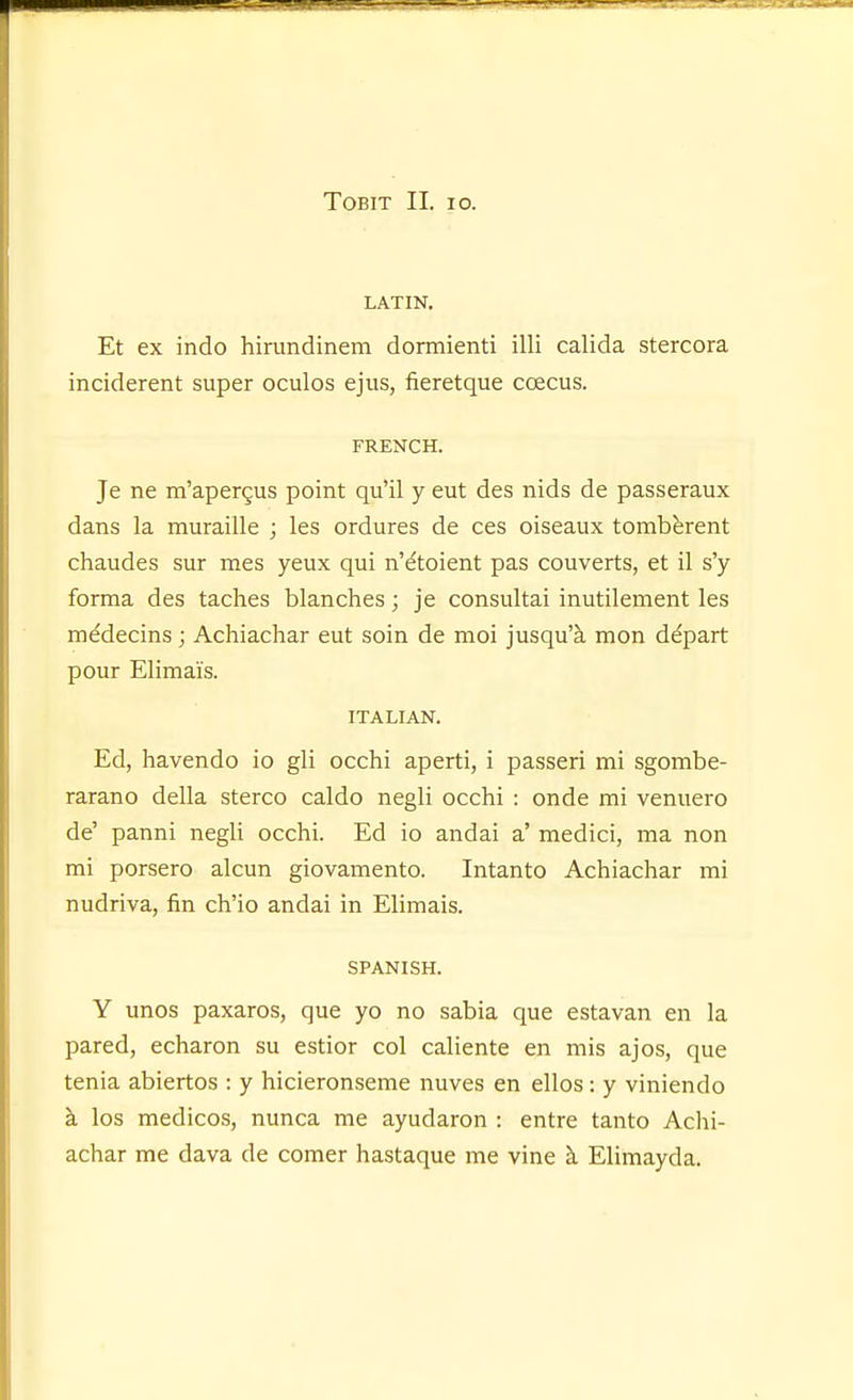 LATIN. Et ex indo hirimdinem dormienti illi calida stercora inciderent super oculos ejus, fieretque coecus. FRENCH. Je ne m'apergus point qu'il y eut des nids de passeraux dans la muraille ; les ordures de ces oiseaux tombbrent chaudes sur mes yeux qui n'^toient pas converts, et il s'y forma des taches blanches; je consultai inutilement les medecins; Achiachar eut soin de moi jusqu'k mon depart pour Elimai's. ITALIAN. Ed, havendo io gli occhi aperti, i passeri mi sgombe- rarano della stereo caldo negli occhi : onde mi venuero de' panni negli occhi. Ed io andai a' medici, ma non mi porsero alcun giovamento. Intanto Achiachar mi nudriva, fin ch'io andai in Elimais. SPANISH. Y unos paxaros, que yo no sabia que estavan en la pared, echaron su estior col caliente en mis ajos, que tenia abiertos : y hicieronseme nuves en ellos: y viniendo k los medicos, nunca me ayudaron : entre tanto Achi- achar me dava de comer hastaque me vine ci Elimayda.