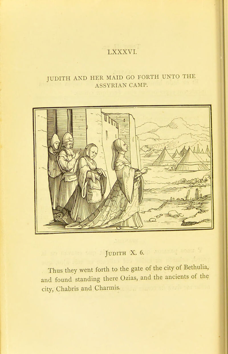 JUDITH AND HER MAID GO FORTH UNTO THE ASSYRIAN CAMP. Judith X. 6. Thus they went forth to the gate of the city of BethuHa, and found standing there Ozias, and the ancients of the city, Chabris and Charmis.
