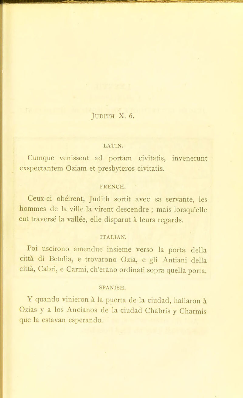 LATIN. Cumque venissent ad portam civitatis, invenerunt exspectantem Oziam et presbytcros civitatis. FRENCH. Ceux-ci obeirent, Judith sortit avec sa servante, les hommes de la ville la virent descendre ; mais lorsqu'elle eut traverse la vallee, elle disparut a leurs regards. ITALIAN. Poi uscirono amendue insieme verso la porta della citta di Eetulia, e trovarono Ozia, e gli Antiani della citta, Cabri, e Carmi, ch'erano ordinati sopra quella porta. SPANISH. Y quando vinieron a la puerta de la ciudad, hallaron h Ozias y a los Ancianos de la ciudad Chabris y Charmis que la estavan esperando.