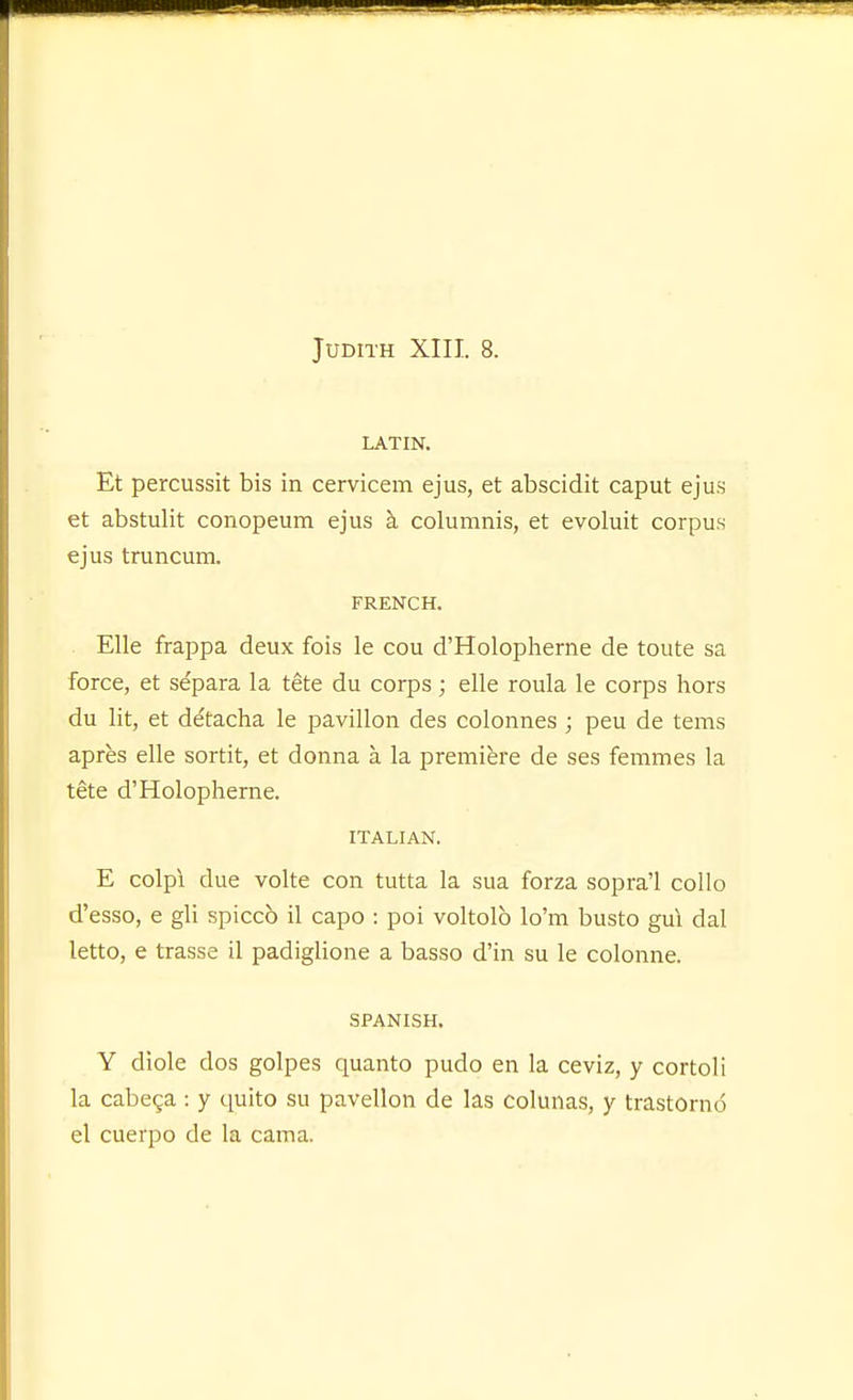 LATIN. Et percussit bis in cervicem ejus, et abscidit caput ejus et abstulit conopeum ejus h. columnis, et evoluit corpus ejus truncum. FRENCH. Elle frappa deux fois le cou d'Holopherne de toute sa force, et separa la tete du corps; elle roula le corps liors du lit, et dAacha le pavilion des colonnes; peu de tems apres elle sortit, et donna a la premiere de ses femmes la tete d'Holopherne. ITALIAN. E colpi due volte con tutta la sua forza sopra'l collo d'esso, e gli spicco il capo : poi voltolb lo'm busto gul dal letto, e trasse il padiglione a basso d'in su le colonne. SPANISH. Y diole dos golpes quanto pudo en la ceviz, y cortoli la cabe^a : y quito su pavellon de las colunas, y trastorno el cuerpo de la cama.