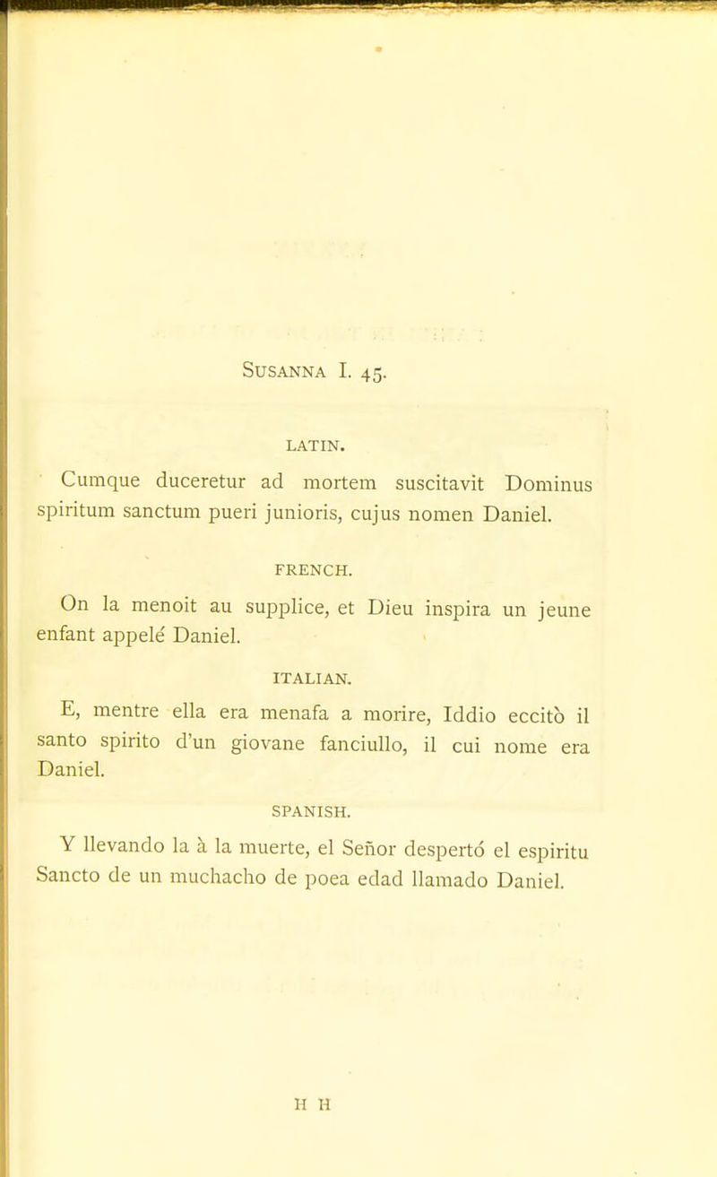 LATIN. Cumque duceretur ad mortem suscitavit Dominus spiritum sanctum pueri junioris, cujus nomen Daniel. FRENCH. On la menoit au supplice, et Dieu inspira un jeune enfant appele' Daniel. ITALIAN. E, mentre ella era menafa a raorire, Iddio eccitb il santo spirito d'un giovane fanciullo, il cui nome era Daniel. SPANISH. Y llevando la h. la muerte, el Senor desperto el espiritu Sancto de un muchacho de poea edad llamado Daniel. H H