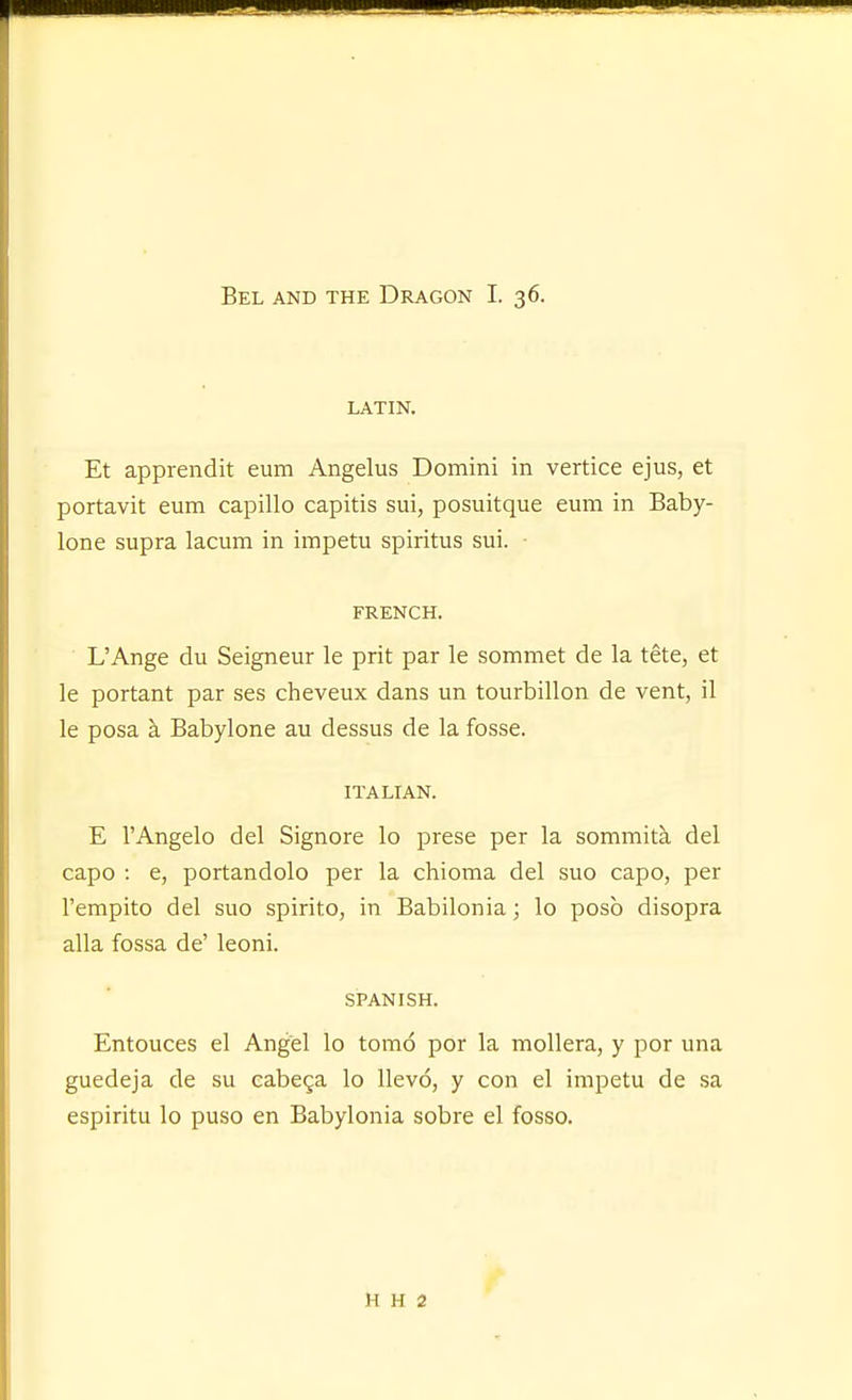 Bel and the Dragon I. 36. LATIN. Et apprendit eum Angelus Domini in vertice ejus, et portavit eum capillo capitis sui, posuitque eum in Baby- lone supra lacum in impetu spiritus sui. ■ FRENCH. L'Ange du Seigneur le prit par le sommet de la tete, et le portant par ses cheveux dans un tourbillon de vent, il le posa a Babylone au dessus de la fosse. ITALIAN. E I'Angelo del Signore lo prese per la sommita del capo : e, portandolo per la chioma del suo capo, per Tempito del suo spirito, in Babilonia; lo posb disopra alia fossa de' leoni. SPANISH. Entouces el Angel lo tomo por la mollera, y por una guedeja de su eabega lo llevo, y con el impetu de sa espiritu lo puso en Babylonia sobre el fosso. H H 2