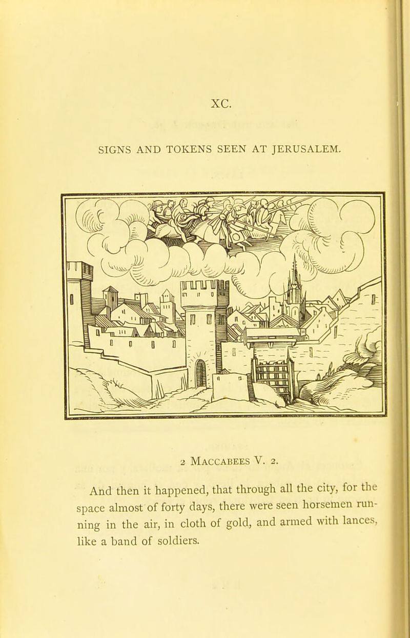 xc. SIGNS AND TOKENS SEEN AT JERUSALEM. 2 Maccabees V. 2. And then it happened, that through all the city, for the space almost of forty days, there were seen horsemen run- ning in the air, in cloth of gold, and armed with lances, like a band of soldiers.