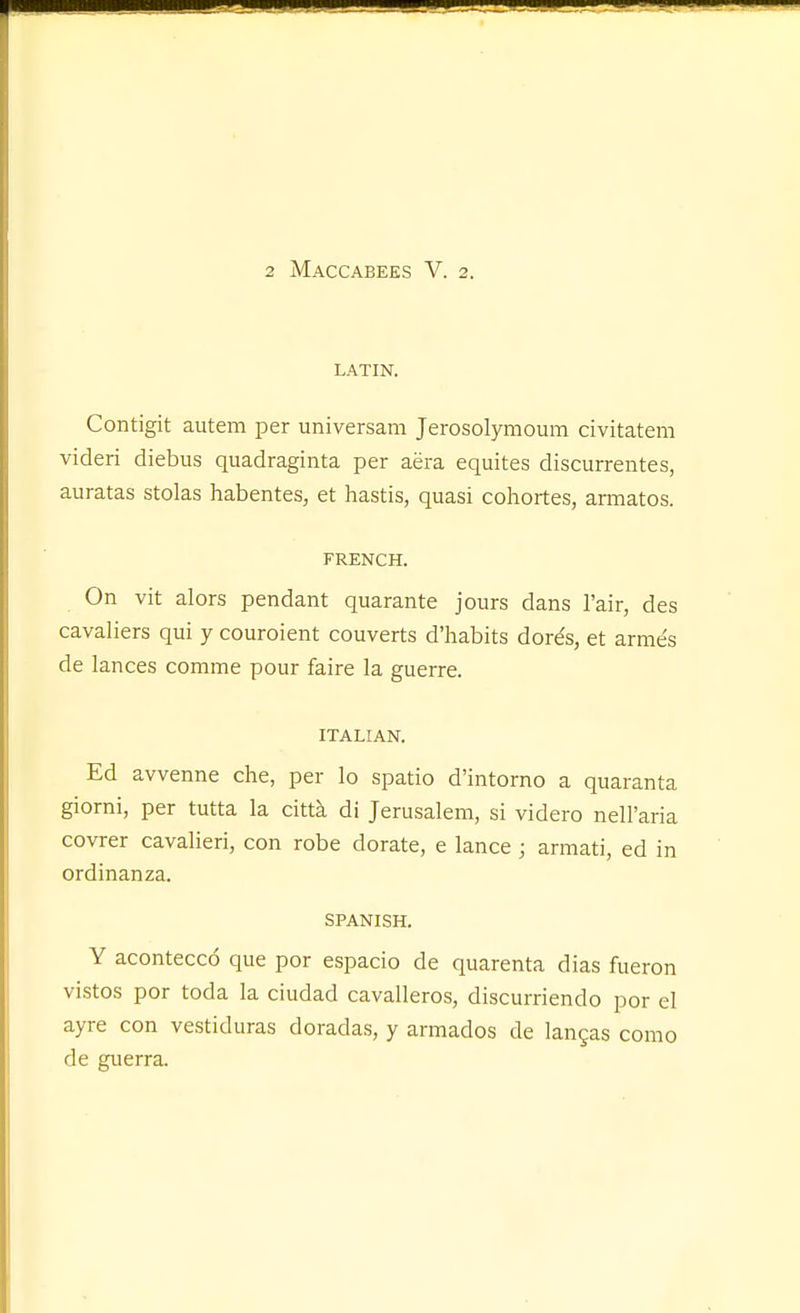 LATIN. Contigit autem per universam Jerosolymoum civitatem videri diebus quadraginta per aera equites discurrentes, auratas stolas habentes, at hastis, quasi cohortes, armatos. FRENCH. On vit alors pendant quarante jours dans I'air, des cavaliers qui y couroient couverts d'habits dords, et arme's de lances comme pour faire la guerre. ITALIAN. Ed avvenne che, per lo spatio d'intorno a quaranta giorni, per tutta la citta di Jerusalem, si videro neH'aria covrer cavalieri, con robe dorate, e lance; armati, ed in ordinanza. SPANISH. Y acontecco que por espacio de quarenta dias fueron vistos por toda la ciudad cavalleros, discurriendo por el ayre con vestiduras doradas, y armados de langas como de guerra.