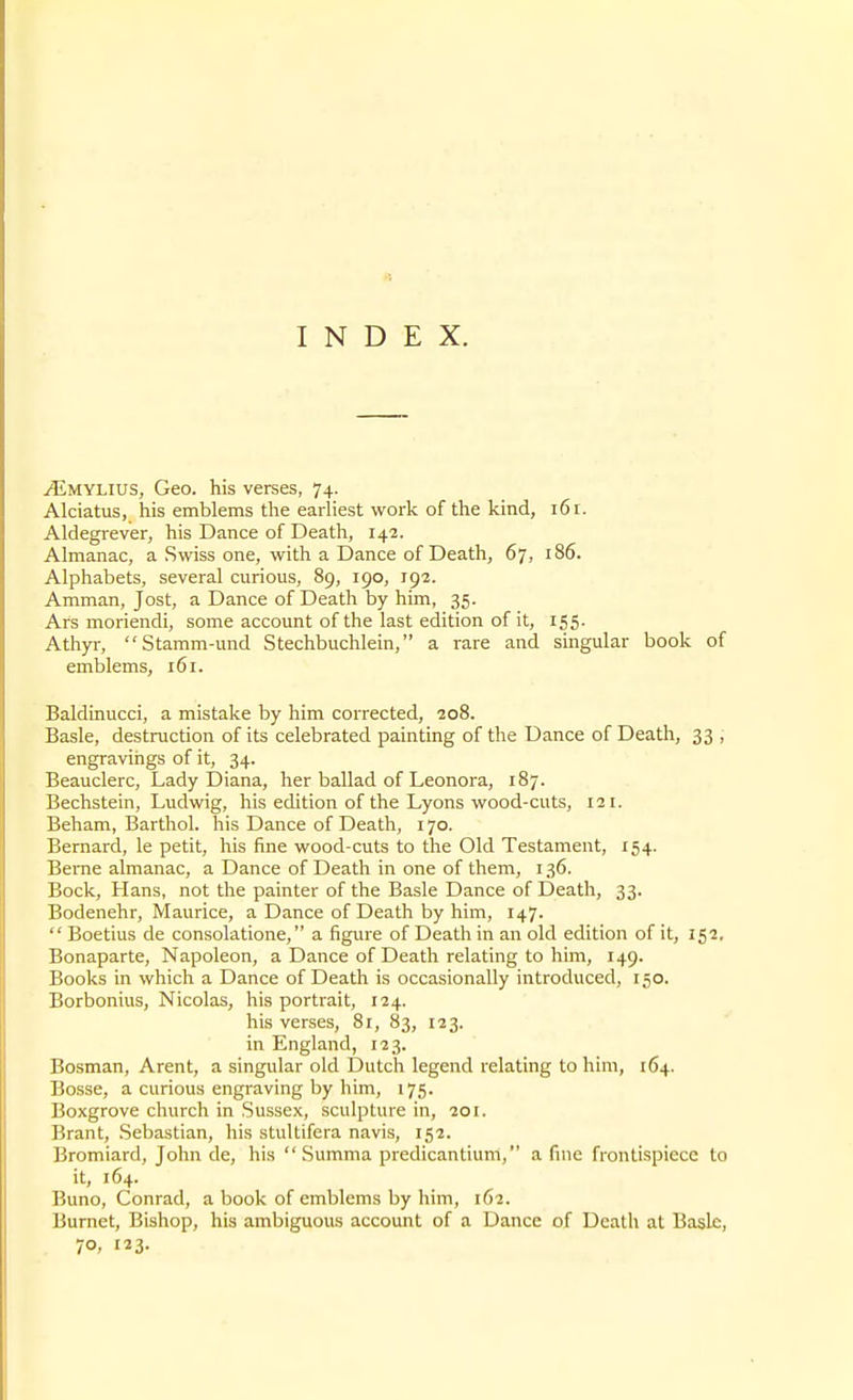 INDEX. ^MYLius, Geo. his verses, 74. Alciatus, his emblems the earliest work of the kind, 16 r. Aldegrever, his Dance of Death, 142. Almanac, a Swiss one, with a Dance of Death, 67, 186. Alphabets, several curious, 89, 190, 192. Amman, Jost, a Dance of Death by him, 35. Ars moriendi, some account of the last edition of it, 155. Athyr, Stamm-und Stechbuchlein, a rare and singular book of emblems, 161. Baldinucci, a mistake by him corrected, 208. Basle, destruction of its celebrated painting of the Dance of Death, 33 , engravirigs of it, 34. Beauclerc, Lady Diana, her ballad of Leonora, 187. Bechstein, Ludwig, his edition of the Lyons wood-cuts, 121. Beham, Barthol. his Dance of Death, 170. Bernard, le petit, his fine wood-cuts to the Old Testament, 154. Berne almanac, a Dance of Death in one of them, 136. Bock, Hans, not the painter of the Basle Dance of Death, 33. Bodenehr, Maurice, a Dance of Death by him, 147.  Boetius de consolatione, a figure of Death in an old edition of it, 152. Bonaparte, Napoleon, a Dance of Death relating to him, 149. Books in which a Dance of Death is occasionally introduced, 150. Borbonius, Nicolas, his portrait, 124. his verses, 81, 83, 123. in England, 123. Bosman, Arent, a singular old Dutch legend relating to him, 164. Bosse, a curious engraving by him, 175. Boxgrove church in Sussex, sculpture in, 201. Brant, Sebastian, his stultifera navis, 152. Bromiard, John de, his  Summa predicantium, a fine frontispiece to it, 164. Buno, Conrad, a book of emblems by him, 162. Burnet, Bishop, his ambiguous account of a Dance of Death at Basle, 70. 123.