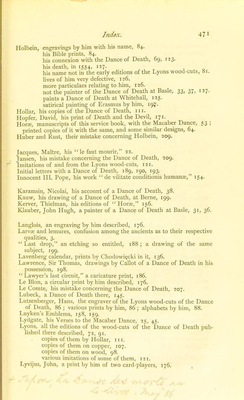 Holbein, engravings by him with his name, 84. his Bible prints, 84. his connexion with the Dance of Death, 69, ill- his death, in 1554, 127. , , &lt;-. his name not in the early editions of the Lyons wood-cuts, 61. lives of him very defective, 126. more particulars relating to him, 126. not the painter of the Dance of Death at Basle, 33, 37, 127. paints a Dance of Death at Whitehall, 125. satirical painting of Erasmus by him, 197. Hollar, his copies of the Dance of Death, iii. Hopfer, David, his print of Death and the Devil, 171. HorK, manuscripts of this service book, with the Macaber Dance, 53 ; printed copies of it with the same, and some similar designs, 64. Huber and Rust, their mistake concerning Holbein, 209. Jacques, Maitre, his  le faut mourir, 22. Jansen, his mistake concerning the Dance of Death, 209. Imitations of and from the Lyons wood-cuts, 121. Initial letters with a Dance of Death, 189, 190, 193. liinocent III. Pope, his work  de vilitate conditionis humanje, 154. Karamsin, Nicolai, his account of a Dance of Death, 38. Kauw, his drawing of a Dance of Death, at Berne, 199. Kerver, Thielman, his editions of  Horae, 156. Klauber, John Hugh, a painter of a Dance of Death at Basle, 31, 36. Langlois, an engraving by him described, 176. LarvEe and lemures, confusion among the ancients as to their respective qualities, 3.  Last drop, an etching so entitled, 188 ; a drawing of the same subject, 199. Lavenberg calendar, prints by Chodowiecki in it, 136. Lawrence, Sir Thomas, drawings by Callot of a Dance of Death in his possession, 198.  Lawyer's last circuit, a caricature print, 186. Le Blon, a circular print by him described, 176. Le Comte, his mistake concerning the Dance of Death, 207. Lubeck, a Dance of Death there, 145. Lutzenberger, Hans, the engraver of the Lyons wood-cuts of the Dance of Death, 86 ; various prints by him, 86 ; alphabets by him, 88. Luyken's Emblems, 158, 159. Lydgate, his Verses to the Macaber Dance, 25, 45. Lyons, all the editions of the wood-cuts of the Dance of Death pub- lished there described, 72, 91. copies of them by Hollar, in. copies of them on copper, 107. copies of them on wood, 98. various imitations of some of them, 121. I-yvijus, John, a print by him of two card-players, \ 76.