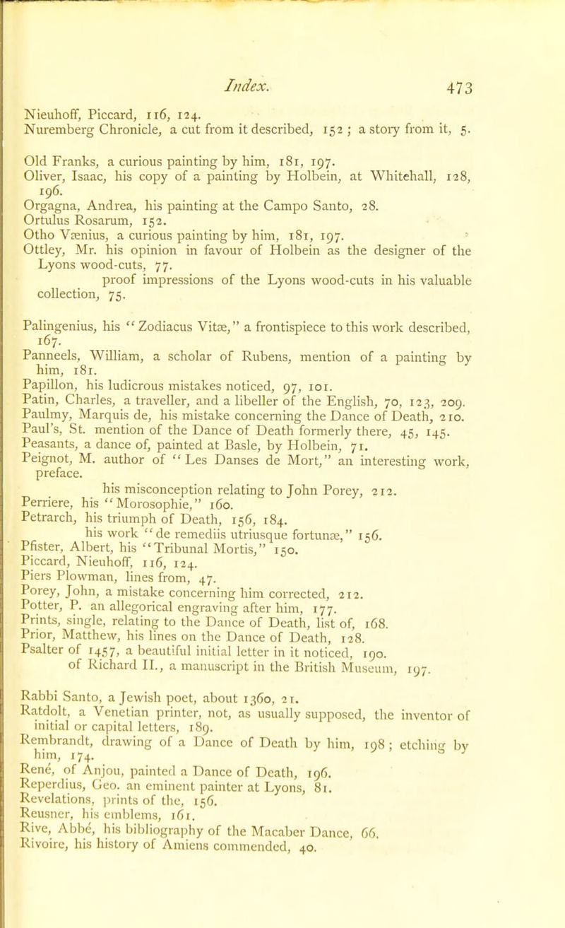 Nieuhofif, Piccard, ii6, 124. Nuremberg Chronicle, a cut from it described, 152 ; a stoiy from it, 5. Old Franks, a curious painting by him, i8r, 197. Oliver, Isaac, his copy of a painting by Holbein, at Whitehall, 128, 196. Orgagna, Andrea, his painting at the Campo Santo, 28. Ortulus Rosarum, 152. Otho Vsnius, a curious painting by him, 181, 197. Ottley, Mr. his opinion in favour of Holbein as the designer of the Lyons wood-cuts, 77. proof impressions of the Lyons wood-cuts in his valuable collection, 75. Palingenius, his  Zodiacus Vitze, a frontispiece to this work described, 167. Panneels, William, a scholar of Rubens, mention of a painting by him, 181. Papillon, his ludicrous mistakes noticed, 97, loi. Patin, Charles, a traveller, and a libeller of the English, 70, 123, 209. Paulmy, Marquis de, his mistake concerning the Dance of Death, 110. Paul's, St. mention of the Dance of Death formerly there, 45, 145. Peasants, a dance of, painted at Basle, by Plolbein, 71. Peignot, M. author of  Les Danses de Mort, an interesting work, preface. his misconception relating to John Porey, 212. Perriere, his  Morosophie, 160. Petrarch, his triumph of Death, 156, 184. his work  de remediis utriusque fortunas, 156. Pfister, Albert, his Tribunal Mortis, 150. Piccard, Nieuhoff, ri6, 124. Piers Plowman, lines from, 47. Porey, John, a mistake concerning him corrected, 212. Potter, P. an allegorical engraving after him, 177. Prints, single, relating to the Dance of Death, list of, 168. Prior, Matthew, his lines on the Dance of Death, 128. Psalter of 1457, a beautiful initial letter in it noticed, 190. of Richard H., a manuscript in the British Museum, 197. Rabbi Santo, a Jewish poet, about 1360, 21. Ratdolt, a Venetian printer, not, as usually .supposed, the inventor of initial or capital letters, 189. Rembrandt, drawing of a Dance of Dcatlr by him, 108 : etchin'j- bv him, 174. ^ ^ Rene, of Anjou, painted a Dance of Death, 196. Reperdius, Geo. an eminent painter at Lyons, 81. Revelations, jjrints of the, 156. Reusner, his emblems, 161. Rive, Abbe, his bibliography of the Macaber Dance, 66. Rivoire, his history of Amiens commended, 40.