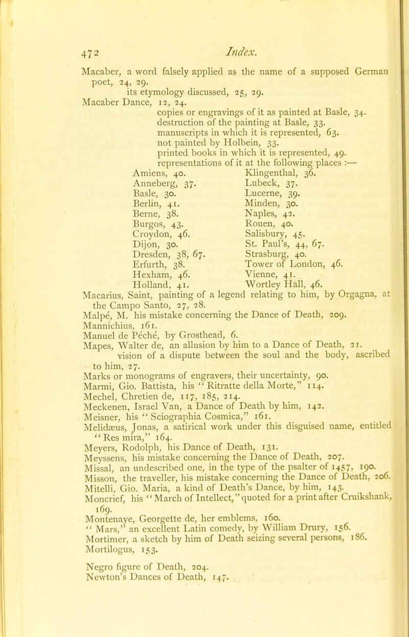 Macaber, a word falsely applied as the name of a supposed German poet, 24, 29. its etymology discussed, 25, 29. Macaber Dance, 12, 24. copies or engravings of it as painted at Basle, 34. destruction of the painting at Basle, 33. manuscripts in which it is represented, 63. not painted by Holbein, 33. printed books in which it is represented, 49. representations of it at the following places :— Macarius, Saint, painting of a legend relating to him, by Orgagna, at the Campo Santo, 27, 28. Malpe, M. his mistake concerning the Dance of Death, 209. Mannichius, 161. Manuel de Peche, by Grosthead, 6. Mapes, Walter de, an allusion by him to a Dance of Death, 21. vision of a dispute between the soul and the body, ascribed to him, 27. Marks or monograms of engravers, their uncertainty, 90. Marmi, Gio. Battista, his  Ritratte della Morte, 114. Mechel, Chretien de, 117, 185, 214. Meckenen, Israel Van, a Dance of Death by him, 142. Meisner, his  Sciographia Cosmica, 161. Melidasus, Jonas, a satirical work under this disguised name, entitled  Res mira, 164. Meyers, Rodolph, his Dance of Death, 131. Meyssens, his mistake concerning the Dance of Death, 207. Missal, an undescribed one, in the type of the psalter of 1457, 190. Misson, the traveller, his mistake concerning the Dance of Death, 206. Mitelli, Gio. Maria, a kind of Death's Dance, by him, 143. Moncrief, his  March of Intellect, quoted for a print after Cruikshank, 169. Montenaye, Georgette de, her emblems, 160.  Mars, an excellent Latin comedy, by William Dntry, 156. Mortimer, a sketch by him of Death seizing several persons, 186. Mortilogus, 153. Negro figure of Death, 204. Newton's Dances of Death, 147. Amiens, 40. Anneberg, 37. Basle, 30. Berlin, 41. Berne, 38. Burgos, 43. Croydon, 46. Dijon, 30. Dresden, 38, 67. Erfurth, 38. Hexham, 46. Klingenthal, 36. Lubeck, 37. Lucerne, 39. Minden, 30. Naples, 42. Rouen, 40. Salisbury, 45 St. Paul's, 44, 67. Strasburg, 40. Tower of London, 46. Vierme, 41.