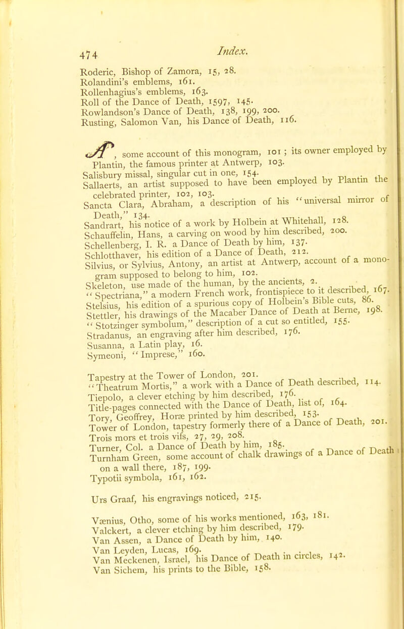 4^ 4 Index. Roderic, Bishop of Zamora, 15, 28. Rolandini's emblems, 161. Rollenhagius's emblems, 163. Roll of the Dance of Death, 1597, i45- Rowlandson's Dance of Death, 138, 199, 200. Rusting, Salomon Van, his Dance of Death, 116. <i/i^, some account of this monogram, loi ; its owner employed by Plantin, the famous printer at Antwerp, 103. Salisbury missal, singular cut in one, 154. -pu^rir, tliP Sallaerts, an artist supposed to have been employed by Plantm the celebrated printer, 102, 103. 1 • „f Sancta Clara, Abraham, a description of his universal muror ot Sandrart', his totice of a work by Holbein at Whitehall, 128. Schauffelin, Hans, a cai-ving on wood by hnn described, 200. Schellenberg, I. R. a Dance of Death by him, 137. Schlotthaver, his edition of a Dance of Death, 212. SUvius, or Sylvius, Antony, an artist at Antwerp, account of a mono- gram supposed to belong to him, 102. Skeleton, use made of the human, by the ancients, 1. Spectriana, a modem French work, frontispiece to 1 described 16,. Stelsius, his edition of a spurious copy of Holbem « B'bk cuts, 86 Stettler his drawings of the Macaber Dance of Death at Beme, 198.  Stotzinger symbolum, description of a cut so entitled, 155- Stradanus, an engraving after him described, 176. Susanna, a Latin play, 16. Symeoni, Imprese, 160. Tauestrv at the Tower of London, 201. ^ , , ., , Theatrum Mortis, a work with a Dance of Death descnbed, 114. Tiepolo, a clever etching by him described Title-pages connected with the Dance of Death, list of, 104. Tory, Geoffrey, Horse printed by him described 153- Tower of London, tapestry fomierly there of a Dance of Death, 201. Trois mors et trois vifs, 27, 29, 208 Turner Col. a Dance of Death by him, 185. Turnham Green, some account of chalk drawings of a Dance of Death on a wall there, 187, 199. Typotii symbola, 161, 162. Urs Graaf, his engravings noticed, 215. V£Enius, Otho, some of his works mentioned, 163, 181. Valckert, a clever etching by him described, 179. Van Assen, a Dance of Death by him, 140- Van Leyden, Lucas, 169. . • • 1 Van Meckenen, Israel, his Dance of Death m circles, 142- Van Sichem, his prints to the Bible, 158.