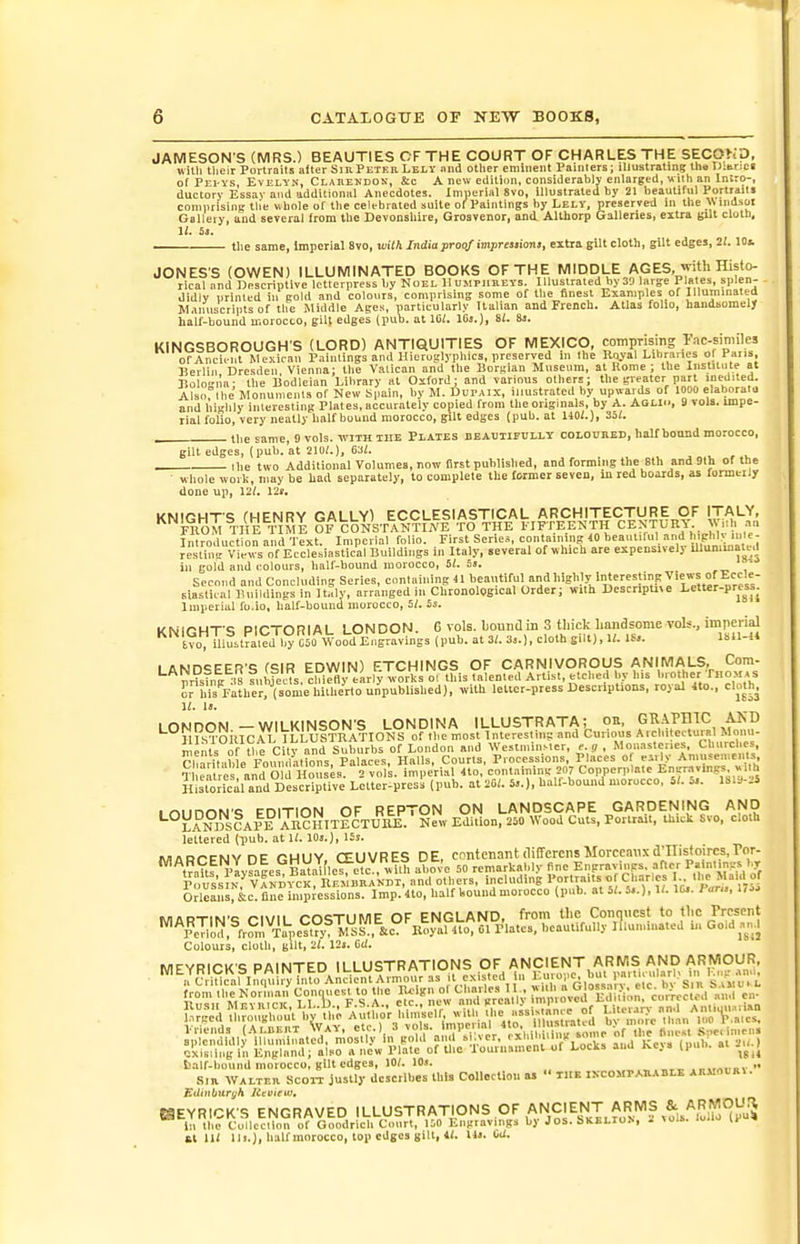 JAMESON S (MRS.) BEAUTIES OF THE COURT OF CHARLES THE SECOKp, with tlieir Porlrails after SmPETEBLELy mid other eminent Painters; iliustrating llio Dmrjo of Pei-ys Evelyn, Clarekdok, &amp;c A new edition, considerably enlarged, wilh an Intro-, ductory Essay and additional Anecdotes. Imperial 8vo, illustrated by 21 beautiful Portraits connitising tlie Mhole of tbe celebrated suite of^Paintings by Lelv, preserved in the Wlndsol Gallety, and several from Uie Devonshire, Grosvenor, and. Althorp Galleries, extra gil' cloth, 11. S3. ■ the same, Imperial 8vo, witMndiaproof impreaaioni, extra gilt cloth, gilt edges, 21. lOi JONES'S (OWEN) ILLUMINATED BOOKS OF THE MIDDLE AGES, with Histo- rical nnd Descriptive letterpress by Noel Humphhevs. Illustrated by 3!) large Plates, splen- didly urinled in cold and colours, comprising some of the finest Examples of Illuminated W,iiniscripts of the Middle Ages, particularly Italian and Prench. Atlas folio, haiidsomelj half-bound motocto, giU edges (pub. at IC;. IGj.), SI. 8j. KINGSBOROUGH'S (LORD) ANTIQUITIES OF MEXICO, comprising Fnc-siniiles or Ancient Mexican Paiulings and Hieroglyphics, preserved m the Koyal Lihranes f Pas. Berlin Dresden Vienna: the Valican and the Boruian Musenm, at Rome ; the Institute at Bolo-ila- the Bodleian Library at Oxford; and various others; the greater part luedited. Also Ihe Monuments of New S|)ain, by M. Dupjix, ijlustrated by upwards of 1000 elaborato and I'li-hly inleresting Pl.ites, accurately copied from the originals, by A. AaLIii, 3 vols, impe- rial folio, very neatly half bound morocco, gilt edges (pub. at HO/.), 33i. tlie same, 9 vols, tvith the Plates beabtipoily cOLOtJBED, half bound morocco, gilt edges, (pub. at 210/.), 63(. ■ Ihe two Additional Volumes, now first published, and forming tlie 8th and 91h of the whole work, may be had separately, to complete tlie former seven, ill red boards, as formeily done up, 12/. 12f, KNIGHTS (HENRY GALLY) ECCLESIASTICAL ARCHITECTURE OF ITALY, FROM THE TIME OF CONSTANTIWE TO THE FIFTEENTH CENTURA W.ili .-in Introduction and Text. Imperial folio. First Series, containing 40 beautiful and hiphl&gt;; lule- Jesl^t Views of Ecclesiastical Buildings in Italy, several of which are expensively lUunimate,! ill gold and colours, half-bound morocco, 5/. 5j. ■* Second and Concluding Series, conlailiing 41 beautiful andhighly interesting Views of Eccle- siastical Buildings in arranged in Chronological Order; with DescripUve Letter-press. Imperial fo.lo, half-bound morocco, 5/. 55. kNirWT &lt;; PICTORIAL LONDON. 6 vols. Ijomia in 3 tliick handsome vols., imperial '^'^IvoV mustfilcd 1° C'o Wood Eng^^^^^ (pub. at 3/. 3,.), cloth gill), U. IS.. LAND^EER'S (SIR EDWIN) ETCHINGS OF CARNIVOROUS ANIMALS, Com- nrisTng : 8 lulifec, chiefly early works ol this talented Artist, etched by his l.iother Thomas £r his Father, (sonie hitherto unpublished), with letter-press Descriptions, royal Ito., cloth^ 11. it. LONDON —WILKINSON'S LONDINA ILLUSTRATA; on, GK-iPniC AKD HIsoilIC.rL ILLUSTRATIONS of the most Interesting and Curious Arcl»lectu«I Mom - ments of y e City and Suburbs of London and WestminMer, e.g , Monasteries, Churches ChJritible FounVutions, Palaces, Halls, Courts, Processions, Places of eirly Amuseniellls Tl Sre and Old Ho 1^ imperial 4to, containing' 207 Copperplate Enjn-.vings .i h Hisron^l and Descriptive Lctter-pres!i (pub. at 20/. 5..), hall-bound morocco, 5/. 5.. 18ia-Ji loimnN't; FniTION OF REPTON ON LANDSCAPE GARDENING AND ^°LANm!aPE AR?HTTECTU11E N^v Edition, 250 Wood Cuts, Portrait, thick Svo. cloth lettered (pub. at 1/. 10«.), lis. MARCENYDE GHUY, CEUVRES DE, contenant(li(rercn5Morccanxd-nistoircs,For. tValtf Paysales Batal lesfetc , wU above 50 remarkably fine Engravings, afler Pa.ntiri^-s br Pnus'siN vIndyck IlEMliIlAK and others, including Portraits of Ch.-irles I the Maid of OrlcLlS^S:c^ fl^?il..p;•e^^^^^^^^^^ Imp. 4to, half koundmorocco (pub. at 5/. 5,.), 1/. lu. Pan., 175. wiflDTiwc r-i\/ii rn&lt;;xilWlE OF ENGLAND, from the Conquest to the Present '^\eTil^,^fr?m^Tah,e?t?y^IsC!'° Rom f^' if'''' O' Colours, cloth, gilt, 2/. 12i. Oi/. iig in Engla.. , talf-bound morocco, gilt edges, 10/. lOj. ..,,-„»,■ Sm WALTER ScoiT justl)- dcscribss this Collection as  the IXCOMPAIUVBLE AR.«OURt Edinburgh RtvieWt KEYRICKS ENGRAVED ILLUSTRATIONS OF ANCIENT ARMS i:i the Collccllon of Goodrich Court, 150 Engravings by Jos. bKELroN, i &gt;oi». '&gt;'&gt;■ 11- £t 11/ Hi.), haU morocco, top edges gilt, 4/. Hi. Cc/.