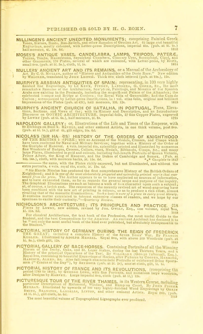 MILLINGENS ANCIENT UNEDITED MONUMENTS; comprising Painted Greek Vases, Statues, Bvists, Bas-Reliefs, jind oilier Remains of Grecinn Art. G2 large itnd lieaiUifiil Engraviiisis, mostly coloured, with Letter-press Descriptions, iuiperial 4to. (pub. at 9^ 9,v.) halimorocco, iU llj. Crf. lS'.i2 MOSES'S ANTIQUE VASES, CANDELABRA, LAMPS, TRIPODS, PATERA, Tazzas, Tonihs, Mausoleums, J^epulcliral Cliainbers, Cinerary Urns, Sarcojiha^i, Cippi, and other Ornaments, 170 Plates, several of which are coloured, with Letter-press, liy Hope, small Svo. (pub. at 31. 3j.), cloth, U, 5s. 1811 MULLERS' ANCIENT ART AND ITS REMAINS, or a MnnnnI of tlic Arcliffiolosry of Art. By C. O. Mulleh, author of History and Antiquities of the Doric Race. New edition by WELCKEn, translated by John Leitch. Thick Svo, cloth lettered (pub. at ISs.), 12s. MURPHY'S ARABIAN ANTIQUITIES OF SPAIN; representing, in 100 very highly finished line Enirravint^s, by Lr Keux, Finden, Landseeu, G. Cooke, .*t:c., the most remarkabifi Remains of the ircliileclure, Scu'pti re, Paintings, and Mosaics of ttic Spanish Arabs now existini; in llie Peninsula, including the magnificent Palace of tlie_.\lliainbra; the celebrated osqne and Bridge at Cordova; tiie Royal Villa tjf GeneralilTe; and the C.'isa do Carbon ; acconipanied by Letter-press Uesrrii-iions, in 1 vol. atlas folio, original and brilliant impressions of the Plates (pub. at 42/), h?ll morocco, 121. 12s. 1813 MURPHY'S ANCIENT CHURCH OF BATALHA, IN PORTUGAL, Plans, Eleva- tions, Sections, and Views of the; with its History and Description, and an Introductory Discourse on GOTHIC ARCHITECTURE, imperial folio, 27 fine Copper Plates, engraved by LowRY (pub. at 6t. Os.), half morocco, 2/. 8s. 1795 NAPOLEON GALLERY; or, llhistrations of the Life and Times of the Emperor, with 99 Etchings on Steel b RiivELL, and other eminent Artists, in one thick volume, post Svo. (pub. at It. Is.), gilt cl lb, gilt edges, los. M. NICOLASS (SIR HA. ^IS) HISTORY OF THE ORDERS OF KNIGHTHOOD OF THE BRITISH ] dPIRE; with an Account of the Medals, Crosses, and Clasps which have been conterred for Naval and Military Servi.-es; together witli a History of the Order of the Guelphs of H.mover. 4 vols, inijieriai tto, splendidly printed and illustrated by numerous fine Woodcuts of Badges, Crosses, Collars, stars. Medals, Ribbands, Clasps, &amp;c., and manv large Plates, illuminated in gold and colours. Including full-lenirth Portraits of anoen Victoria', Prince Albert, the King of Hanover, and the Dukes of Cambridge and Sussex. (Pub. at HI, 14s.), cloth, with morocco backs, 51. 15s. 6tl. Compltte to 1817 —* the same, with the Plates richly coloured, but not illuminated, and without tha extra portraits, 4 vols, royal tto, cloth. 13s. del.  Sir Harris Nitinlas has produced the first coraprehensve History of the British Orders of Knighthood; and it is one of Ihe most elithtiralr/i/ prcpureit ami sjifrintiilty pytiited woi-l.s tliat ever issued from ilie pre». The Author appears to us to have neglected no sources of information, and to have exiiaiisted Ihem, as far as regards the general scope and purpose of the inquiry. The Graphical Illustrations are such as liecotne a work of tiits character iipon such a subject; at, ofcoiir.se, a lavish cost. The resources of the recently revived art of wood-engraving have been combined with the new art of printing in colours, so as to produce a rich cifeot almost rivalling that ol the monastic illumiinitions. Hniltii boni- is sure of a place in even/ meat lihranj. It contuins matter calculated to interest extensive classes of readers, and we hope by our specimen to excite their curiosity.—Qnarteriy Itevieiii. NICHOLSON'S ARCHITECTURE; ITS PRINCIPLES AND PRACTICE 218 Plates by LowRV, new edition, revised by Jos. GwiLr, Esq., one volume, royal %vo U. lis. 0,1. , For classical Architeclure, the text hook of Ihe Profession, the most useful Guide to Ihe Student, and the best Compendium lor Ihe Amateur. An eminent Architect has declared it to tife Studcn't''° ^'^ °'' ''''^ published, but absolutely Indispensable to '''*^^Pr'r^'^ih-!;:'-r^''°'1'^,°'' GERMANY DURING THE REIGN OF FREDERICK THF. GIIF.AP; including a com|&gt;lcle History of the Seven Years' War. Bv Vr.xscli KuoLEii. IlluslratedbyADoLPji Mn.vzEL. Iloyal Svo, with above SOO Woodcats (pub. at ift o,f&lt; J f cloin ^iiL| i^jt 181' PICTORIAL GALLERY OF RACE-HORSES. Containing Portraits of all the Winuin Jlprses of the Derby, Oaks, and St. Leger Stakes, during the last Thirteen Years, and fi History of the principal Opertitions of tl,e Tun. Uy W,,,,m,,cE (Oeo,ge l atter.sall Es i ) Koyal svo, containing 95 beautiful Enirn.vlngs ul Horses, alter Pictures by Ctiopnu, Hi Knitio ^^■'7:, 'll;l&lt;=B'l' cllaiacteilstlc Portraits ol celtdiraled liv ng s'porls^ men (Craclisot the Day), by iiEV.M&lt;iuil (pub. at2(. 2s), scarlet cloth, gilt, U. Is. ' PICTORIAL HISTORY OF FRANCE AND ITS REVOLUTIONS. (comnrisin'Mho per.o, 17S9 to ISI.J), by Of...n(iE l.oNti, wltli fine Portrait^; ami , mi efous lar^^^ after Designs by ILvuVEY. Large Imiierlal svo, cloth (pub. at W,) I2s. If- «0'louts, PICTURESQUE TOUR OF THE RIVER THAMES, in its Western Cotirgc, fnclndin- partjculiir IJescriptiiins of R climoiK , Windsor and Hamn on Cnurl 11,- in,;„ !•.  JVl.nn.,v Illustrated by upward, of Itln very'iiighl nUh'^d V^ii.rEng 'vllig^^ ^t;Zy,;.):'gTrii?.;.'i,r'''-'-^' ^«ists.'Royal ./o. OmlJ The mom beautiful volume of Topographical Llgnographs ever produced. '