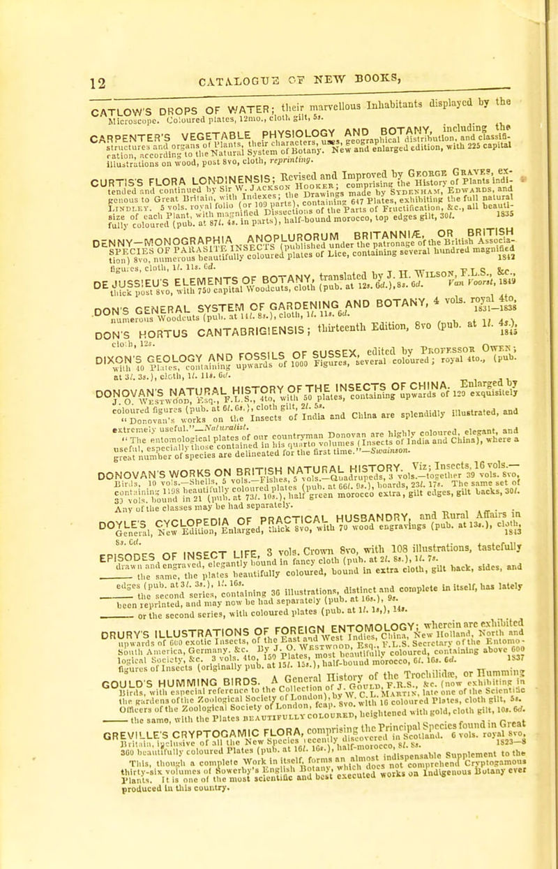 ^TLOWS DROPS OF WATER; their marvellous Inhabitant, displayed by th. Microscope. Coloured plalca, 12mo., cloll. gill, 5j. CARPENTER'S VEGETABLE PHYSIOLOGY^ ?.S:;;r^co?'in^^.'tl,e iJ^iu;,! SyllemoE Bo^',*;^ an°d e^nlargcd edition, .-.th 225 capital luuXillons on wood, post 8vo, cloth, reprMmg. CURTIS'S FLORA LpN-DiNENSlS; Kcri^^^^^^^^^^ . l.rsDLEV. 5 vols. io> .1 folm '°'|,V;?'^'-;;„=°/„t\,^^^ of Fcuctif.cation, &c., all beaut ; fi?f/c^ol^o^u'^r';llpi'b.:t's7;4^^^^ figuics, cloth, 1/. lis. CiJ. TTTir wTi'T'; &r ^^^^^^^^^^^^^^^ - DON'S GENERAL SYSTEfVl OF GARDENING AND BOTANY, 4 vols. royal_4to. •numerous Woodr^^^^^ . „ 4,^ DON'S HORTUS CANTABRIGIENSIS, tbiiteenth Edition, 8vo (pub. at 1^. 4,0. at a;. cloth, 1/. iiJ. cj. ^?e\'l;uS» of''sp=ctrara deuialed fo'r the first tlme.-S,.a,n.o„. DONOVAN S WORKS ON BRITISH NAT^^^^^ Any of the classes may be had separately. ^r,.c'on.r« nF INCiECT LIFE 3 vols. Crown 8vo. with 108 illustrations, tastefully or the second series, v> ilh coloured plates (pub. at 1/. 1.,), IH. DRURYS ILLUSTRATIONS OF FOREIGN EntOM^^^^^^ upwards of 01.0 exotic Insects, o the E'l'' 'id West Jnmc^ , secrct.iry of the Emomo- Siulh Au.erica, Germany 8^<^- Jp^'tJ^'^f.^JIt b^^iSuy coloured, containing above COO logical Society, kc. ,3 vols. 4lo, loO I lates, j mbrocco, C/. 1G». Crf. niri,r,'.; nf Insects {oriuinally l)ub. at loi. ij3.j,uaii uuiiuv, COU O^HUMjNGB,ROS.,,A^C.et.rn,^ GREV,LLE.C^-^OG^^C^ thirty-six volumes o( iSowerby's ^nB! *''' vceutcd works on Indigenous Botany ever Plants. 11 is one of the most scieulilic and bobt cxccuicu woi>.» o» produced In tliia countrj'.